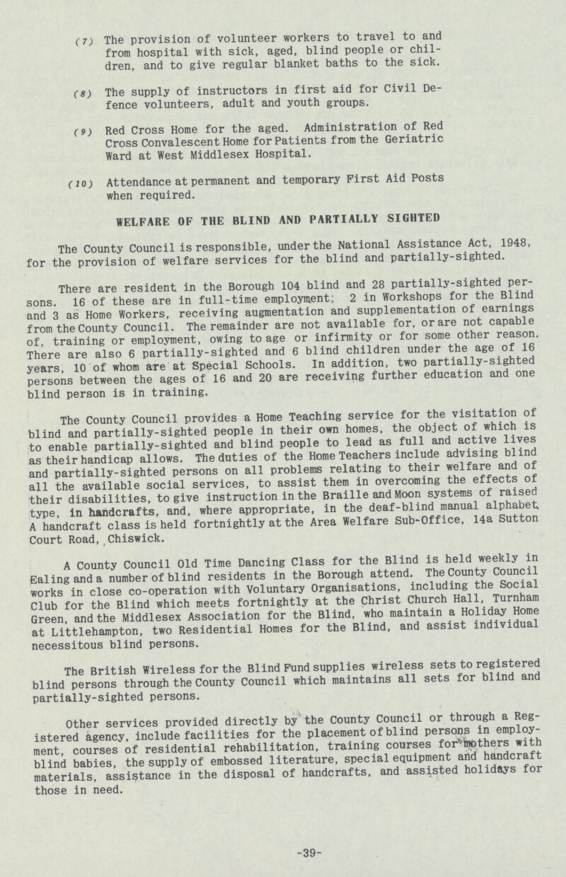(7) The provision of volunteer workers to travel to and from hospital with sick, aged, blind people or chil dren, and to give regular blanket baths to the sick. (8) The supply of instructors in first aid for Civil De fence volunteers, adult and youth groups. (9) Red Cross Home for the aged. Administration of Red Cross Convalescent Home for Patients from the Geriatric Ward at West Middlesex Hospital. (10) Attendance at permanent and temporary First Aid Posts when required. WELFARE OF THE BLIND AND PARTIALLY SIGHTED The County Council is responsible, under the National Assistance Act, 1948, for the provision of welfare services for the blind and partially-sighted. There are resident in the Borough 104 blind and 28 partially-sighted per sons. 16 of these are in full-time employment; 2 in Workshops for the Blind and 3 as Home Workers, receiving augmentation and supplementation of earnings from the County Council. The remainder are not available for, or are not capable of, training or employment, owing to age or infirmity or for some other reason. There are also 6 partially-sighted and 6 blind children under the age of 16 years, 10 of whom are at Special Schools. In addition, two partially-sighted persons between the ages of 16 and 20 are receiving further education and one blind person is in training. The County Council provides a Home Teaching service for the visitation of blind and partially-sighted people in their own homes, the object of which is to enable partially-sighted and blind people to lead as full and active lives as their handicap allows. The duties of the Home Teachers include advising blind and partially-sighted persons on all problems relating to their welfare and of all the available social services, to assist them in overcoming the effects of their disabilities, to give instruction in the Braille and Moon systems of raised type, in handcrafts, and, where appropriate, in the deaf-blind manual alphabet A handcraft class is held fortnightly at the Area Welfare Sub-Office, 14a Sutton Court Road,Chiswick. A County Council Old Time Dancing Class for the Blind is held weekly in Ealing and a number of blind residents in the Borough attend. The County Council works in close co-operation with Voluntary Organisations, including the Social Club for the Blind which meets fortnightly at the Christ Church Hall, Turnham Green, and the Middlesex Association for the Blind, who maintain a Holiday Home at Littlehampton, two Residential Homes for the Blind, and assist individual necessitous blind persons. The British Wireless for the Blind Fund supplies wireless sets to registered blind persons through the County Council which maintains all sets for blind and partially-sighted persons. Other services provided directly by the County Council or through a Reg istered agency, include facilities for the placement of blind persons in employ ment, courses of residential rehabilitation, training courses for mothers with blind babies, the supply of embossed literature, special equipment and handcraft materials, assistance in the disposal of handcrafts, and assisted holidays for those in need. 39