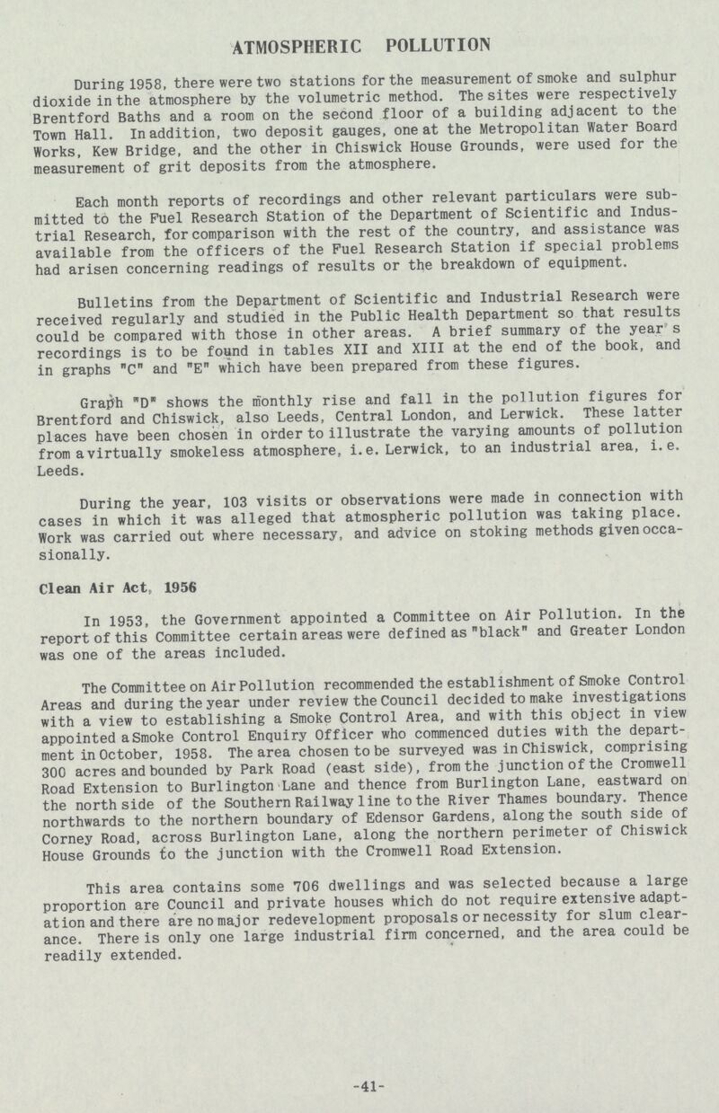 ATMOSPHERIC POLLUTION During 1958, there were two stations for the measurement of smoke and sulphur dioxide in the atmosphere by the volumetric method. The sites were respectively Brentford Baths and a room on the second floor of a building adjacent to the Town Hall. In addition, two deposit gauges, one at the Metropolitan Water Board Works, Kew Bridge, and the other in Chiswick House Grounds, were used for the measurement of grit deposits from the atmosphere. Each month reports of recordings and other relevant particulars were sub mitted to the Fuel Research Station of the Department of Scientific and Indus trial Research, for comparison with the rest of the country, and assistance was available from the officers of the Fuel Research Station if special problems had arisen concerning readings of results or the breakdown of equipment. Bulletins from the Department of Scientific and Industrial Research were received regularly and studied in the Public Health Department so that results could be compared with those in other areas. A brief summary of the year1' s recordings is to be found in tables XII and XIII at the end of the book, and in graphs C and E which have been prepared from these figures. Graph D shows the monthly rise and fall in the pollution figures for Brentford and Chiswick, also Leeds, Central London, and Lerwick. These latter places have been chosen in order to illustrate the varying amounts of pollution from a virtually smokeless atmosphere, i.e. Lerwick, to an industrial area, i.e. Leeds. During the year, 103 visits or observations were made in connection with cases in which it was alleged that atmospheric pollution was taking place. Work was carried out where necessary, and advice on stoking methods given occa sionally. Clean Air Act, 1956 In 1953, the Government appointed a Committee on Air Pollution. In the report of this Committee certain areas were defined as black and Greater London was one of the areas included. The Committee on Air Pollution recommended the establishment of Smoke Control Areas and during the year under review the Council decided to make investigations with a view to establishing a Smoke Control Area, and with this object in view appointed Smoke Control Enquiry Officer who commenced duties with the depart ment in October, 1958. The area chosen to be surveyed was in Chiswick, comprising 300 acres and bounded by Park Road (east side), from the junction of the Cromwell Road Extension to Burlington Lane and thence from Burlington Lane, eastward on the north side of the Southern Railway line to the River Thames boundary. Thence northwards to the northern boundary of Edensor Gardens, along the south side of Corney Road, across Burlington Lane, along the northern perimeter of Chiswick House Grounds to the junction with the Cromwell Road Extension. This area contains some 706 dwellings and was selected because a large proportion are Council and private houses which do not require extensive adapt ation and there are no major redevelopment proposals or necessity for slum clear ance. There is only one large industrial firm concerned, and the area could be readily extended. 41