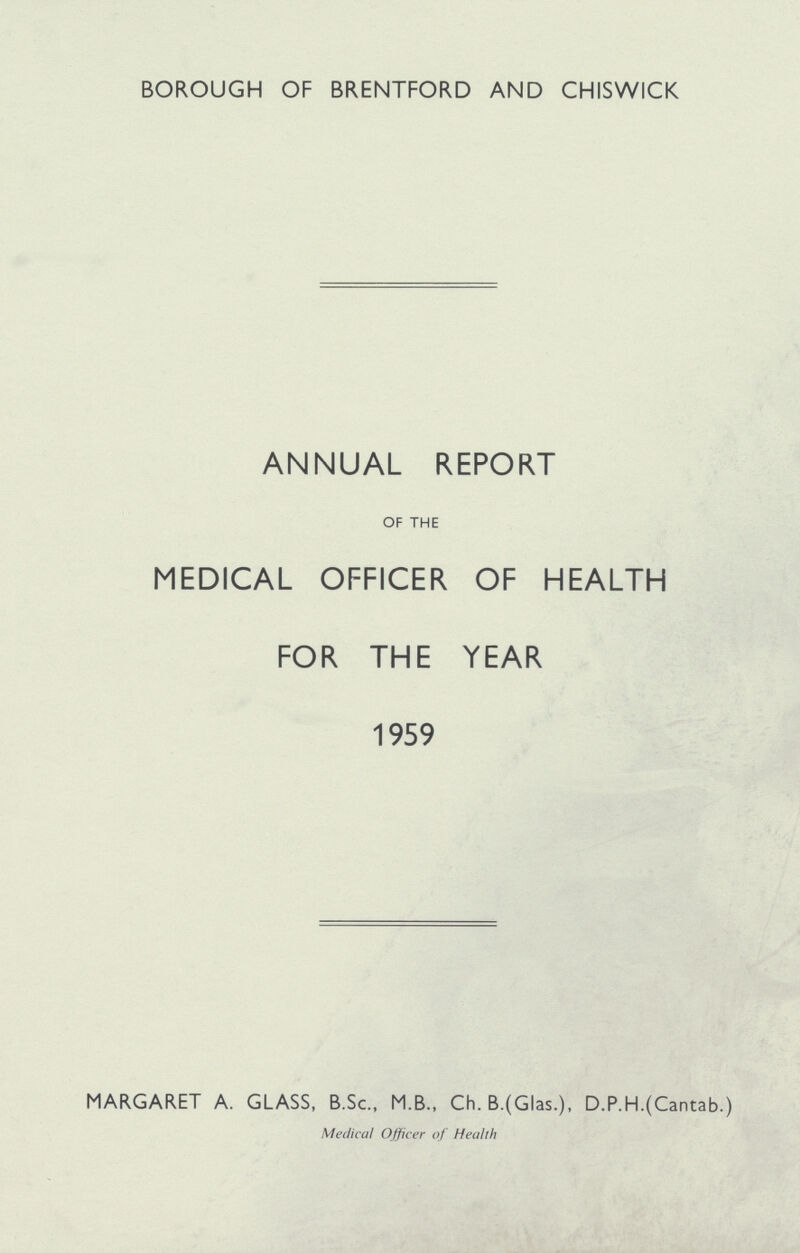 BOROUGH OF BRENTFORD AND CHISWICK ANNUAL REPORT OF THE MEDICAL OFFICER OF HEALTH FOR THE YEAR 1959 MARGARET A. GLASS, B.Sc., M.B., Ch. B.(Glas.), D.P.H.(Cantab.) Medical Officer of Health