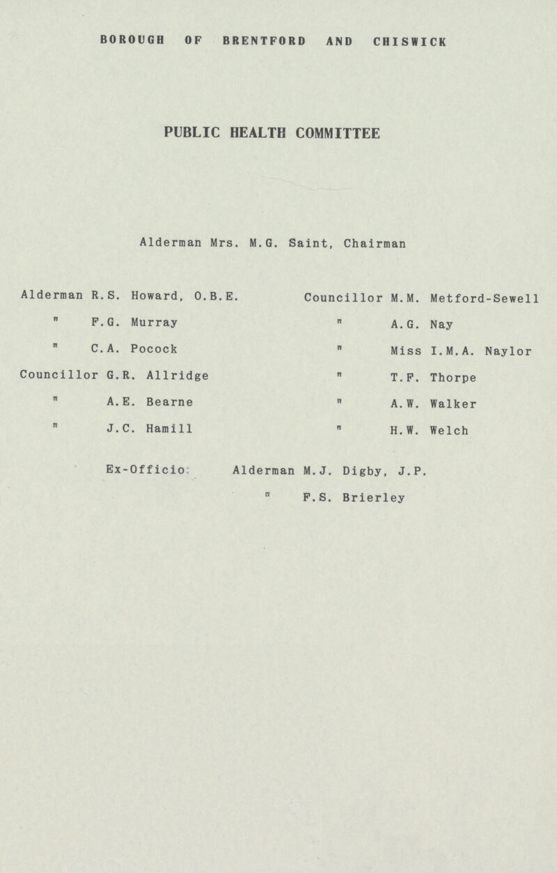 BOROUGH OF BRENTFORD AND CHISWICK PUBLIC HEALTH COMMITTEE Alderman Mrs. M.G. Saint, Chairman Alderman R.S. Howard, O.B.E.  F.G. Murray  C.A. Pocock Councillor G.R. Allridge „ A.E. Bearne „ J.C. Hamill Councillor M.M. Metford-Sewell „ A. G. Nay „ Miss I.M.A. Naylor  T.F. Thorpe „ A. W. Walker „ H.W. Welch Ex-Officio: Alderman M.J. Digby, J.P. „ F.S. Brierley