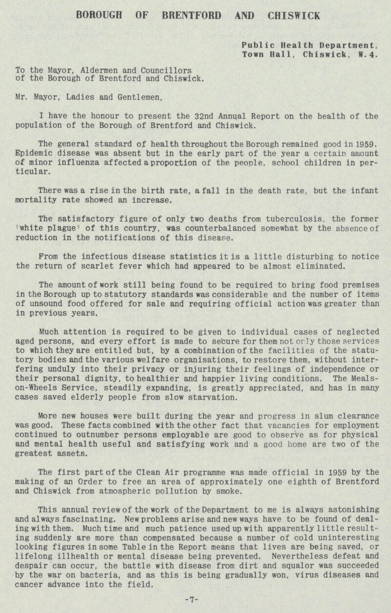 BOROUGH OF BRENTFORD AND CHISWICK Public Health Department, Town Hall, Chiswick, W. 4. To the Mayor, Aldermen and Councillors of the Borough of Brentford and Chiswick. Mr. Mayor, Ladies and Gentlemen, I have the honour to present the 32nd Annual Report on the health of the population of the Borough of Brentford and Chiswick. The general standard of health throughout the Borough remained good in 1959. Epidemic disease was absent but in the early part of the year a certain amount of minor influenza affected a proportion of the people, school children in per ticular. There was a rise in the birth rate, a fall in the death rate, but the infant mortality rate showed an increase. The satisfactory figure of only two deaths from tuberculosis, the former 'white plague' of this country, was counterbalanced somewhat by the absence of reduction in the notifications of this disease. Prom the infectious disease statistics it is a little disturbing to notice the return of scarlet fever which had appeared to be almost eliminated. The amount of work still being found to be required to bring food premises in the Borough up to statutory standards was considerable and the number of items of unsound food offered for sale and requiring official action was greater than in previous years. Much attention is required to be given to individual cases of neglected aged persons, and every effort is made to secure for them not only those services to which they are entitled but, by a combination of the facilities of the statu tory bodies and the various welfare organisations, to restore them, without inter fering unduly into their privacy or injuring their feelings of independence or their personal dignity, to healthier and happier living conditions. The Meals on-Wheels Service, steadily expanding, is greatly appreciated, and has in many cases saved elderly people from slow starvation. More new houses were built during the year and progress in slum clearance was good. These facts combined with the other fact that vacancies for employment continued to outnumber persons employable are good to observe as for physical and mental health useful and satisfying work and a good home are two of the greatest assets. The first part of the Clean Air programme was made official in 1959 by the making of an Order to free an area of approximately one eighth of Brentford and Chiswick from atmospheric pollution by smoke. This annual review of the work of the Department to me is always astonishing and always fascinating. New problems arise and new ways have to be found of deal ing with them. Much time and much patience used up with apparently little result ing suddenly are more than compensated because a number of cold uninteresting looking figures in some Table in the Report means that lives are being saved, or lifelong illhealth or mental disease being prevented. Nevertheless defeat and despair can occur, the battle with disease from dirt and squalor was succeeded by the war on bacteria, and as this is being gradually won, virus diseases and cancer advance into the field. -7-