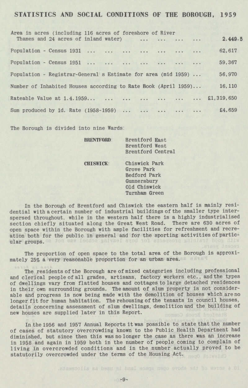 STATISTICS AND SOCIAL CONDITIONS OF THE BOROUGH, 1959 Area in acres (including 116 acres of foreshore of River Thames and 24 acres of inland water) 2,449.5 Population - Census 1931 62,617 Population - Census 1951 59,367 Population - Registrar-General s Estimate for area (mid 1959) 56,970 Number of Inhabited Houses according to Rate Book (April 1959) 16,110 Rateable Value at 1.4.1959 £1,319,650 Sum produced by 1d. Rate (1958-1959) £4,659 The Borough is divided into nine Wards BRENTFORD Brentford East Brentford West Brentford Central CHISWICK Chiswick Park Grove Park Bedford Park Gunnersbury Old Chiswick Turnham Green In the Borough of Brentford and Chiswick the eastern half is mainly resi dential with a certain number of industrial buildings of the smaller type inter spersed throughout, while in the western half there is a highly industrialised section chiefly situated along the Great West Road. There are 630 acres of open space within the Borough with ample facilities for refreshment and recre ation both for the public in general and for the sporting activities of partic ular groups. The proportion of open space to the total area of the Borough is approxi mately 25% a very reasonable proportion for an urban area. The residents of the Borough are of mixed categories including professional and clerical people of all grades, artisans, factory workers etc., and the types of dwellings vary from flatted houses and cottages to large detached residences in their own surrounding grounds. The amount of slum property is not consider able and progress is now being made with the demolition of houses which are no longer fit for human habitation. The rehousing of the tenants in council houses, details concerning assessment of slum dwellings, demolition and the building of new houses are supplied later in this Report. In the 1956 and 1957 Annual Reports it was possible to state that the number of cases of statutory overcrowding known to the Public Health Department had diminished, but since then this was no longer the case as there was an increase in 1958 and again in 1959 both in the number of people coming to complain of living in overcrowded conditions and in the number actually proved to be statutorily overcrowded under the terms of the Housing Act. -9-