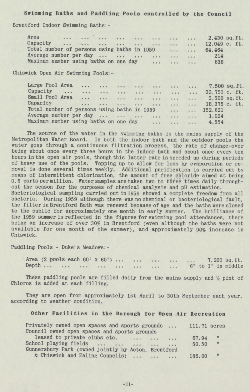 Swimming Baths and Paddling Pools controlled by the Council Brentford Indoor Swimming Baths:- Area 2,430 sq.ft. Capacity 12,049 c. ft. Total number of persons using baths in 1959 64,464 Average number per day 214 Maximum number using baths on one day 638 Chiswick Open Air Swimming Pools:- Large Pool Area 7,500 sq.ft. Capacity 33,750 c. ft. Small Pool Area 3,500 sq.ft. Capacity 18,375 c. ft. Total number of persons using baths in 1959 152,621 Average number per day 1,024 Maximum number using baths on one day 4,554 The source of the water in the swimming baths is the mains supply of the Metropolitan Water Board. In both the indoor bath and the outdoor pools the water goes through a continuous filtration process, the rate of change-over being about once every three hours in the indoor bath and about once every ten hours in the open air pools, though this latter rate is speeded up during periods of heavy use of the pools. Topping up to allow for loss by evaporation or re moval is done several times weekly. Additional purification is carried out by means of intermittent chlorination, the amount of free chloride aimed at being 0.6 parts per million. Water samples are taken two to three times daily through out the season for the purposes of chemical analysis and pH estimation. Bacteriological sampling carried out in 1959 showed a complete freedom from all bacteria. During 1959 although there was no chemical or bacteriological fault, the filter in Brentford Bath was renewed because of age and the baths were closed to the public for approximately one month in early summer. The brilliance of the 1959 summer is reflected in the figures for swimming pool attendances, there being an increase of over 30% in Brentford (even although the baths were not available for one month of the summer), and approximately 90% increase in Chiswick. Paddling Pools - Duke's Meadows:- Area (2 pools each 60' x 60') 7,200 sq.ft. Depth 6 to 1' in middle These paddling pools are filled daily from the mains supply and ½ pint of Chloros is added at each filling. They are open from approximately 1st April to 30th September each year, according to weather condition. Other Facilities in the Borough for Open Air Recreation Privately owned open spaces and sports grounds 111.71 acres Council owned open spaces and sports grounds leased to private clubs etc. 67.94 „ School playing fields 50.50  Gunnersbury Park (owned jointly by Acton, Brentford & Chiswick and Ealing Councils) 186.00  -11-