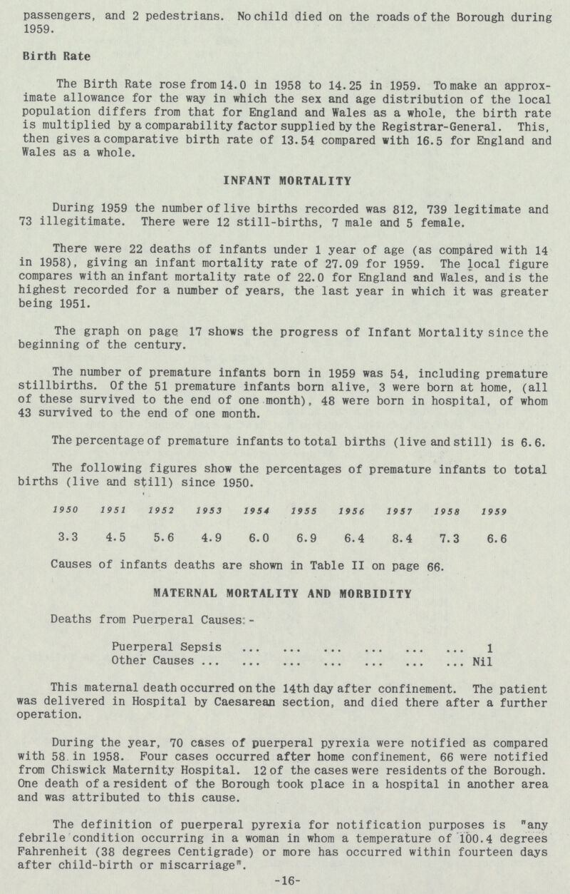 passengers, and 2 pedestrians. No child died on the roads of the Borough during 1959. Birth Rate The Birth Rate rose from 14.0 in 1958 to 14.25 in 1959. To make an approx imate allowance for the way in which the sex and age distribution of the local population differs from that for England and Wales as a whole, the birth rate is multiplied by a comparability factor supplied by the Registrar-General. This, then gives a comparative birth rate of 13.54 compared with 16.5 for England and Wales as a whole. INFANT MORTALITY During 1959 the number of live births recorded was 812, 739 legitimate and 73 illegitimate. There were 12 still-births, 7 male and 5 female. There were 22 deaths of infants under 1 year of age (as compared with 14 in 1958), giving an infant mortality rate of 27.09 for 1959. The local figure compares with an infant mortality rate of 22.0 for England and Wales, and is the highest recorded for a number of years, the last year in which it was greater being 1951. The graph on page 17 shows the progress of Infant Mortality since the beginning of the century. The number of premature infants born in 1959 was 54, including premature stillbirths. Of the 51 premature infants born alive, 3 were born at home, (all of these survived to the end of one month), 48 were born in hospital, of whom 43 survived to the end of one month. The percentage of premature infants to total births (live and still) is 6.6. The following figures show the percentages of premature infants to total births (live and still) since 1950. 1950 1951 1952 1953 1954 1955 1956 1957 1958 1959 3.3 4.5 5.6 4.9 6.0 6.9 6.4 8.4 7.3 6.6 Causes of infants deaths are shown in Table II on page 66. MATERNAL MORTALITY AND MORBIDITY Deaths from Puerperal Causes:- Puerperal Sepsis 1 Other Causes Nil This maternal death occurred on the 14th day after confinement. The patient was delivered in Hospital by Caesarean section, and died there after a further operation. During the year, 70 cases of puerperal pyrexia were notified as compared with 58 in 1958. Four cases occurred after home confinement, 66 were notified from Chiswick Maternity Hospital. 12 of the cases were residents of the Borough. One death of a resident of the Borough took place in a hospital in another area and was attributed to this cause. The definition of puerperal pyrexia for notification purposes is any febrile condition occurring in a woman in whom a temperature of 100.4 degrees Fahrenheit (38 degrees Centigrade) or more has occurred within fourteen days after child-birth or miscarriage. -16-