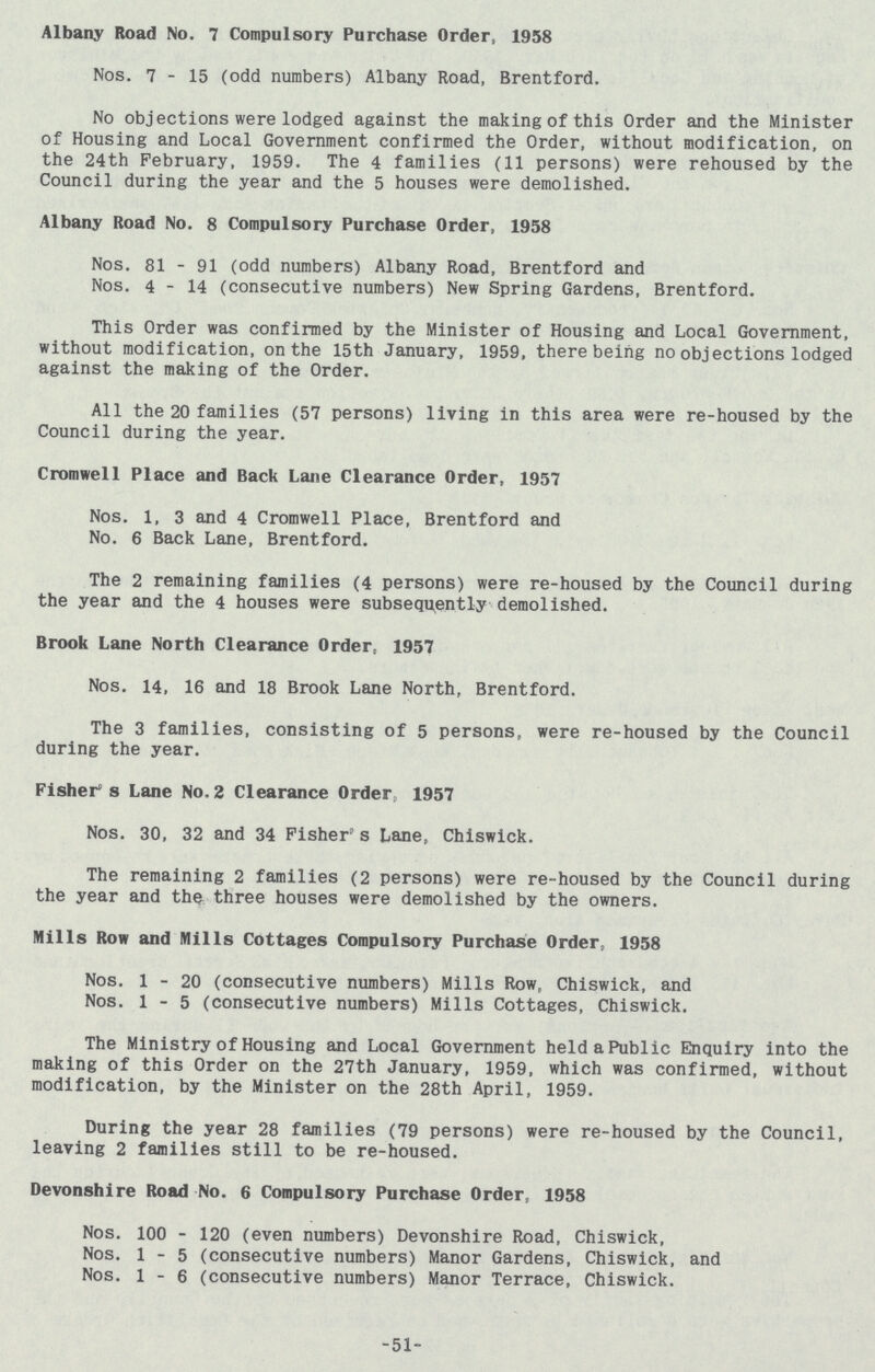 Albany Road No. 7 Compulsory Purchase Order, 1958 Nos. 7-15 (odd numbers) Albany Road, Brentford. No objections were lodged against the making of this Order and the Ministe of Housing and Local Government confirmed the Order, without modification, o the 24th February, 1959. The 4 families (11 persons) were rehoused by th Council during the year and the 5 houses were demolished. Albany Road No. 8 Compulsory Purchase Order, 1958 Nos. 81 - 91 (odd numbers) Albany Road, Brentford and Nos. 4-14 (consecutive numbers) New Spring Gardens, Brentford. This Order was confirmed by the Minister of Housing and Local Government without modification, on the 15th January, 1959, there being no objections lodge against the making of the Order. All the 20 families (57 persons) living in this area were re-housed by th Council during the year. Cromwell Place and Back Lane Clearance Order, 1957 Nos. 1, 3 and 4 Cromwell Place, Brentford and No. 6 Back Lane, Brentford. The 2 remaining families (4 persons) were re-housed by the Council durin the year and the 4 houses were subsequently demolished. Brook Lane North Clearance Order, 1957 Nos. 14, 16 and 18 Brook Lane North, Brentford. The 3 families, consisting of 5 persons, were re-housed by the Counci during the year. Fisher's Lane No. 2 Clearance Order, 1957 Nos. 30, 32 and 34 Fisher's Lane, Chiswick. The remaining 2 families (2 persons) were re-housed by the Council durin the year and the three houses were demolished by the owners. Mills Row and Mills Cottages Compulsory Purchase Order, 1958 Nos. 1-20 (consecutive numbers) Mills Row, Chiswick, and Nos. 1-5 (consecutive numbers) Mills Cottages, Chiswick. The Ministry of Housing and Local Government held a Public Enquiry into th making of this Order on the 27th January, 1959, which was confirmed, withou modification, by the Minister on the 28th April, 1959. During the year 28 families (79 persons) were re-housed by the Council leaving 2 families still to be re-housed. Devonshire Road No. 6 Compulsory Purchase Order, 1958 Nos. 100 - 120 (even numbers) Devonshire Road, Chiswick, Nos. 1-5 (consecutive numbers) Manor Gardens, Chiswick, and Nos. 1-6 (consecutive numbers) Manor Terrace, Chiswick. 51