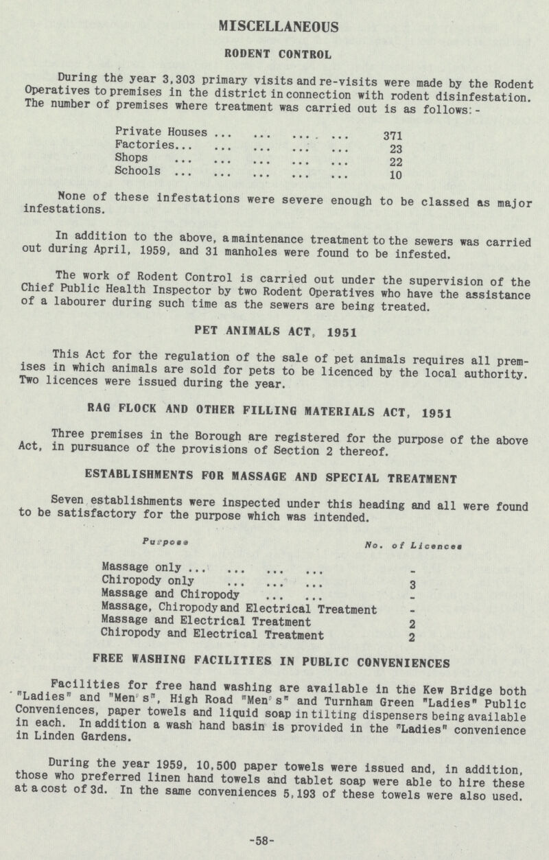 MISCELLANEOUS RODENT CONTROL During the year 3,303 primary visits and re-visits were made by the Rodent Operatives to premises in the district in connection with rodent disinfestation. The number of premises where treatment was carried out is as follows: - Private Houses 371 Factories 23 Shops 22 Schools 10 None of these infestations were severe enough to be classed as major infestations. In addition to the above, a maintenance treatment to the sewers was carried out during April, 1959, and 31 manholes were found to be infested. The work of Rodent Control is carried out under the supervision of the Chief Public Health Inspector by two Rodent Operatives who have the assistance of a labourer during such time as the sewers are being treated. PET ANIMALS ACT, 1951 This Act for the regulation of the sale of pet animals requires all prem ises in which animals are sold for pets to be licenced by the local authority. Two licences were issued during the year. RAG FLOCK AND OTHER FILLING MATERIALS ACT, 1951 Three premises in the Borough are registered for the purpose of the above Act, in pursuance of the provisions of Section 2 thereof. ESTABLISHMENTS FOR MASSAGE AND SPECIAL TREATMENT Seven establishments were inspected under this heading and all were found to be satisfactory for the purpose which was intended. Purpose No, of Licences Massage only - Chiropody only 3 Massage and Chiropody - Massage, Chiropody and Electrical Treatment Massage and Electrical Treatment 2 Chiropody and Electrical Treatment 2 FREE WASHING FACILITIES IN PUBLIC CONVENIENCES Facilities for free hand washing are available in the Kew Bridge both Ladies and Men s, High Road Mens and Turnham Green Ladies Public Conveniences, paper towels and liquid soap in tilting dispensers being available in each. In addition a wash hand basin is provided in the Ladies convenience in Linden Gardens. During the year 1959, 10,500 paper towels were issued and, in addition, those who preferred linen hand towels and tablet soap were able to hire these at a cost of 3d. In the same conveniences 5,193 of these towels were also used. 58