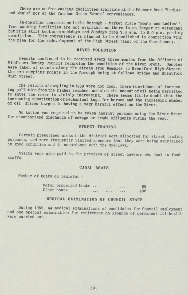There are no free washing facilities available at the Edensor Road Ladies and Mens nor at the Turnham Green Men s conveniences. In one other convenience in the Borough - Market Place Men's and Ladies, free washing facilities are not available as there is no longer an attendant but it is still kept open weekdays and Sundays from 7.0 a.m. to 8.0 p.m. pending demolition. This convenience is planned to be demolished in connection with the plan for the redevelopment of the High Street (east of the Courthouse). RIVER POLLUTION Reports continued to be received every three months from the Officers of Middlesex County Council regarding the condition of the River Brent. Samples were taken at points along the stream from Wembley to Brentford High Street; the two sampling points in the Borough being at Gallows Bridge and Brentford High Street. The results of sampling in 1959 were not good, there is evidence of increas ing pollution from the higher reaches, and also the amount of oil being permitted to enter the river is visibly increasing. There seems little doubt that the increasing substitution of mechanical tugs for horses and the increasing number of oil driven barges is having a very harmful effect on the River. No action was required to be taken against persons using the River Brent for unauthorised discharge of sewage or trade effluents during the year. STREET TRADING Certain prescribed areas in the district were allocated for street trading purposes, and were frequently visited to ensure that they were being maintained in good condition and in accordance with the Bye-laws. Visits were also paid to the premises of street hawkers who deal in food stuffs. CANAL BOATS Number of boats on register:- Motor propelled boats 89 Other boats 406 MEDICAL EXAMINATION OF COUNCIL STAFF During 1959, 44 medical examinations of candidates for Council employment and one special examination for retirement on grounds of permanent ill-health were carried out. 59