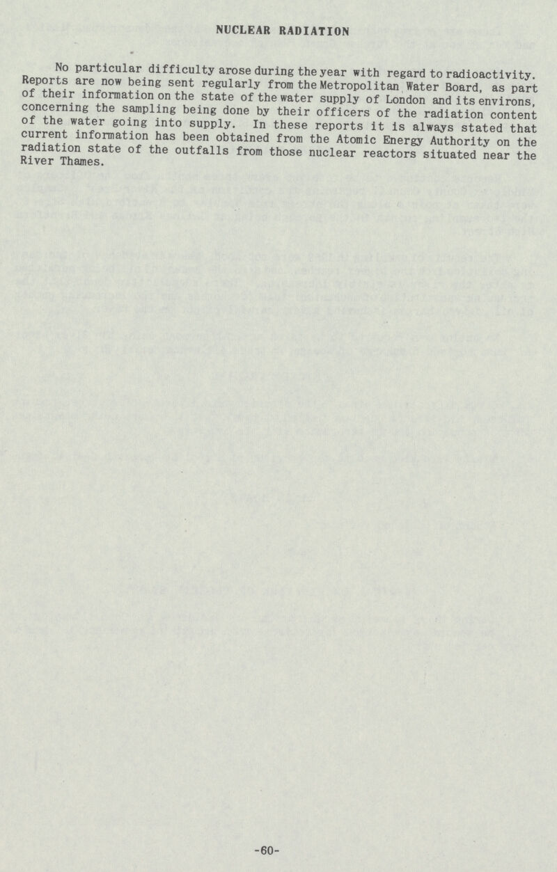 NUCLEAR RADIATION No particular difficulty arose during the year with regard to radioactivity. Reports are now being sent regularly from the Metropolitan Water Board, as part of their information on the state of the water supply of London and its environs, concerning the sampling being done by their officers of the radiation content of the water going into supply. In these reports it is always stated that current information has been obtained from the Atomic Energy Authority on the radiation state of the outfalls from those nuclear reactors situated near the River Thames. 60