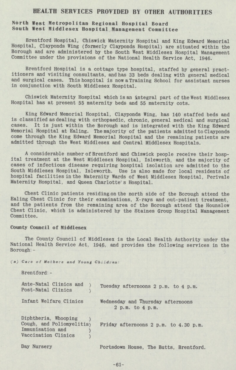 HEALTH SERVICES PROVIDED BY OTHER AUTHORITIES North West Metropolitan Regional Hospital Board South West Middlesex Hospital Management Committee Brentford Hospital, Chiswick Maternity Hospital and King Edward Memorial Hospital, Clayponds Wing (formerly Clayponds Hospital) are situated within the Borough and are administered by the South West Middlesex Hospital Management Committee under the provisions of the National Health Service Act, 1946. Brentford Hospital is a cottage type hospital, staffed by general pract itioners and visiting consultants, and has 33 beds dealing with general medical and surgical cases. This hospital is now a Training School for assistant nurses in conjunction with South Middlesex Hospital. Chiswick Maternity Hospital which is an integral part of the West Middlesex Hospital has at present 55 maternity beds and 55 maternity cots. King Edward Memorial Hospital, Clayponds Wing, has 140 staffed beds and is classified as dealing with orthopaedic, chronic, general medical and surgical cases. It is just within the Borough and is integrated with the King Edward Memorial Hospital at Ealing. The majority of the patients admitted to Clayponds come through the King Edward Memorial Hospital and the remaining patients are admitted through the West Middlesex and Central Middlesex Hospitals. A considerable number of Brentford and Chiswick people receive their hosp ital treatment at the West Middlesex Hospital, Isleworth, and the majority of cases of infectious disease requiring hospital isolation are admitted to the South Middlesex Hospital, Isleworth. Use is also made for local residents of hospital facilities in the Maternity Wards of West Middlesex Hospital, Perivale Maternity Hospital, and Queen Charlotte's Hospital. Chest Clinic patients residing on the north side of the Borough attend the Ealing Chest Clinic for their examinations, X-rays and out-patient treatment, and the patients from the remaining area of the Borough attend the Hounslow Chest Clinic, which is administered by the Staines Group Hospital Management Committee. County Council of Middlesex The County Council of Middlesex is the Local Health Authority under the National Health Service Act, 1946, and provides the following services in the Borough:- (a) Care of Mothers and Young Children: Brentford:- Ante-Natal Clinics and Tuesday afternoons 2 p.m. to 4 p.m. Post-Natal Clinics Infant Welfare Clinics Wednesday and Thursday afternoons 2 p.m. to 4 p.m. Diphtheria, Whooping Cough, and Poliomyelitis) Friday afternoons 2 p.m. to 4.30 p.m. Immunisation and Vaccination Clinics Day Nursery Portsdown House, The Butts, Brentford. 61