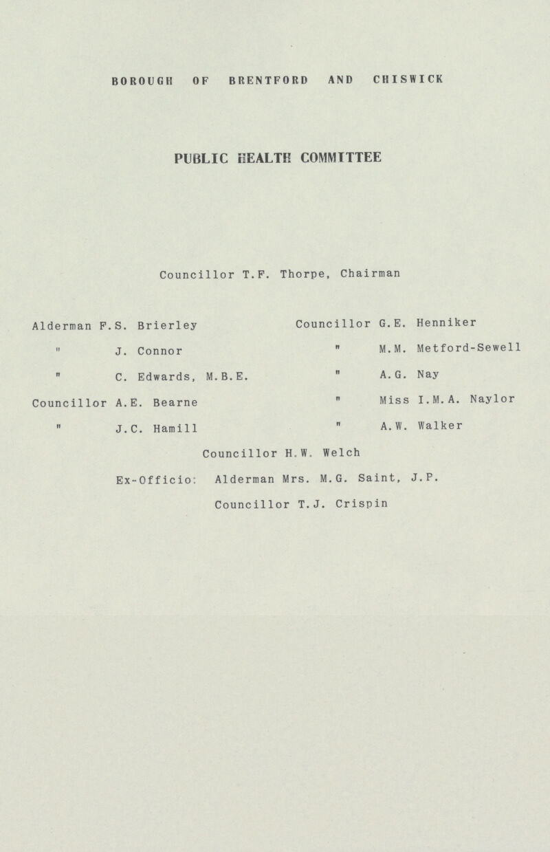BOROUGH OF BRENTFORD AND CHISWICK PUBLIC HEALTH COMMITTEE Councillor T.F. Thorpe, Chairman Alderman F.S. Brierley  J. Connor  C. Edwards, M.B.E. Councillor A.E. Bearne  J.C. Hamill Councillor G.E. Henniker ,, M.M. Metford-Sewell A.G. Nay  Miss I.M.A. Naylor  A.W. Walker Councillor H.W. Welch Ex-Officio: Alderman Mrs. M. G. Saint, J. P. Councillor T.J. Crispin