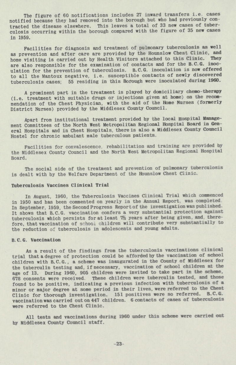 The figure of 60 notifications includes 27 inward transfers i.e cases notified because they had removed into the borough but who had previously con tracted the disease elsewhere. This leaves a total of 33 new cases of tuber culosis occurring within the borough compared with the figure of 35 new cases in 1959. Facilities for diagnosis and treatment of pulmonary tuberculosis as well as prevention and after care are provided by the Hounslow Chest Clinic, and home visiting is carried out by Health Visitors attached to this Clinic. They are also responsible for the examination of contacts and for the B-C,G. inoc ulation for the prevention of tuberculosis. B.C.G. inoculation is now offered to all the Mantoux negative, i.e. susceptible contacts of newly discovered tuberculosis cases; 55 residing in this Borough were inoculated during 1960. A prominent part in the treatment is played by domiciliary chemo-therapy (i.e. treatment with suitable drugs or injections given at home) on the recom mendation of the Chest Physician, with the aid of the Home Nurses (formerly District Nurses) provided by the Middlesex County Council. Apart from institutional treatment provided by the local Hospital Manage ment Committees of the North West Metropolitan Regional Hospital Board in Gen eral Hospitals and in Chest Hospitals, there is also a Middlesex County Council Hostel for chronic ambulant male tuberculous patients. Facilities for convalescence rehabilitation and training are provided by the Middlesex County Council and the North West Metropolitan Regional Hospital Board. The social side of the treatment and prevention of pulmonary tuberculosis is dealt with by the Welfare Department of the Hounslow Chest Clinic. Tuberculosis Vaccines Clinical Trial In August, 1960,, the Tuberculosis Vaccines Clinical Trial which commenced in 1950 and has been commented on yearly in the Annual Report, was completed In September, 1959, the Second Progress Report of the investigation was published It shows that B. C.G. vaccination confers a very substantial protection against tuberculosis which persists for at least 7½ years after being given, and , there fore, that vaccination of school children will contribute very substantially to the reduction of tuberculosis in adolescents and young adults. B.C.G. Vaccination As a result of the findings from the tuberculosis vaccinations clinical trial that a degree of protection could be afforded by the vaccination of school children with B. C. G., a scheme was inaugurated in the County of Middlesex for the tuberculin testing and, if necessary, vaccination of school children at the age of 13. During 1960, 905 children were invited to take part in the scheme, 678 consents were received These children were tuberculin tested, and those found to be positive, indicating a previous infection with tuberculosis of a minor or major degree at some period in their lives, were referred to the Chest Clinic for thorough investigation. 151 positives were so referred, B.C.G. vaccination was carried out on 447 children. 6 contacts of cases of tuberculosis were referred to the Chest Clinic. All tests and vaccinations during 1960 under this scheme were carried out by Middlesex County Council staff. 23