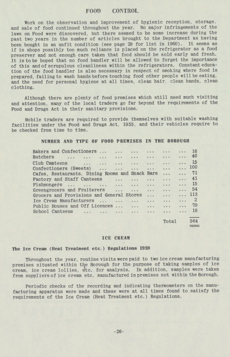 FOOD CONTROL Work on the observation and improvement of hygienic reception, storage and sale of food continued throughout the year. No major infringements of the laws on Food were discovered, but there seemed to be some increase during the past two years in the number of articles brought to the Department as having been bought in an unfit condition (see page 29 for list in 1960). It seems as if in shops possibly too much reliance is placed on the refrigerator as a food preserver and not enough care taken that food should be sold early and fresh. It is to be hoped that no food handler will be allowed to forget the importance of this and of scrupulous cleanliness within the refrigerators. Constant educa tion of the food handler is also necessary in respect of smoking where food is prepared, failing to wash hands before touching food other people will be eatingp and the need for personal hygiene at all times, clean hair clean hands, clean clothing. Although there are plenty of food premises which still need much visiting and attention, many of the local traders go far beyond the requirements of the Food and Drugs Act in their sanitary provisions. Mobile traders are required to provide themselves with suitable washing facilities under the Food and Drugs Act„ 1955, and their vehicles require to be checked from time to time. NUMBER AND TYPE OF FOOD PREMISES IN THE BOROUGH Bakers and Confectioners 16 Butchers 40 Club Canteens 15 Confectioners (Sweets) 100 Cafes, Restaurants, Dining Rooms and Snack Bars 71 Factory and Staff Canteens 41 Fishmongers 15 Greengrocers and Fruiterers 54 Grocers and Provisions and General Stores 113 Ice Cream Manufacturers 2 Public Houses and Off Licences 79 School Canteens 18 Total 564 ICE CREAM The Ice Cream (Heat Treatment etc.) Regulations 1959 Throughout the year, routine visits were paid to two ice cream manufacturing premises situated within the Borough for the purpose of taking samples of ice cream, ice cream lollies, etc. for analysis. In addition, samples were taken from suppliers of ice cream etc. manufactured in premises not within the Borough. Periodic checks of the recording and indicating thermometers on the manu facturing apparatus were made and these were at all times found to satisfy the requirements of the Ice Cream (Heat Treatment etc.) Regulations, -26-