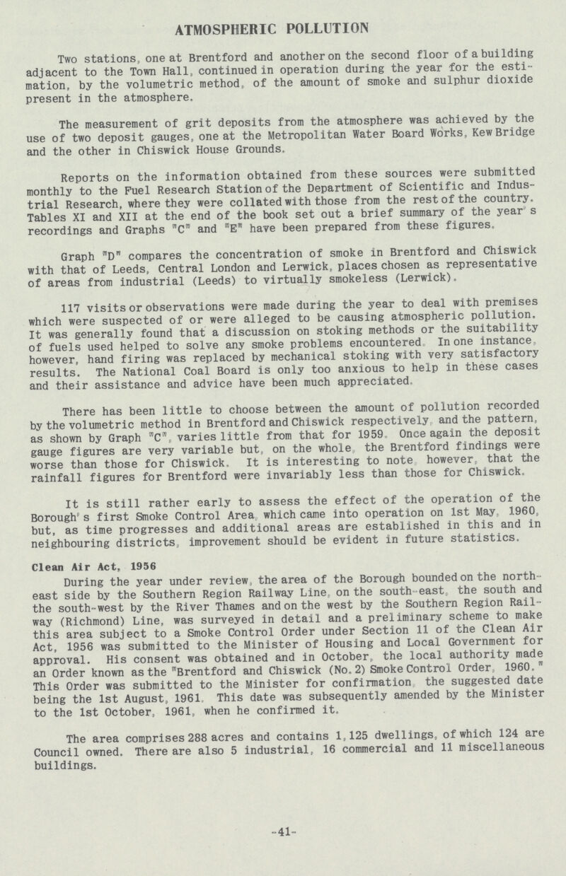 ATMOSPHERIC POLLUTION Two stations, one at Brentford and another on the second floor of a building adjacent to the Town Hall, continued in operation during the year for the esti mation, by the volumetric method, of the amount of smoke and sulphur dioxide present in the atmosphere. The measurement of grit deposits from the atmosphere was achieved by the use of two deposit gauges, one at the Metropolitan Water Board Works, Kew Bridge and the other in Chiswick House Grounds. Reports on the information obtained from these sources were submitted monthly to the Fuel Research Station of the Department of Scientific and Indus trial Research, where they were collated with those from the rest of the country. Tables XI and XII at the end of the book set out a brief summary of the year s recordings and Graphs C and E have been prepared from these figures. Graph D compares the concentration of smoke in Brentford and Chiswick with that of Leeds, Central London and Lerwick, places chosen as representative of areas from industrial (Leeds) to virtually smokeless (Lerwick). 117 visits or observations were made during the year to deal with premises which were suspected of or were alleged to be causing atmospheric pollution. It was generally found that a discussion on stoking methods or the suitability of fuels used helped to solve any smoke problems encountered In one instance,, however, hand firing was replaced by mechanical stoking with very satisfactory results. The National Coal Board is only too anxious to help in these cases and their assistance and advice have been much appreciated. There has been little to choose between the amount of pollution recorded by the volumetric method in Brentford and Chiswick respectively, and the pattern, as shown by Graph C, varies little from that for 1959 Once again the deposit gauge figures are very variable but, on the whole the Brentford findings were worse than those for Chiswick. It is interesting to note however, that the rainfall figures for Brentford were invariably less than those for Chiswick. It is still rather early to assess the effect of the operation of the Borough's first Smoke Control Area which came into operation on 1st May 1960, but, as time progresses and additional areas are established in this and in neighbouring districts, improvement should be evident in future statistics. Clean Air Act, 1956 During the year under review the area of the Borough bounded on the north east side by the Southern Region Railway Line,, on the south-east the south and the south-west by the River Thames and on the west by the Southern Region Rail way (Richmond) Line, was surveyed in detail and a preliminary scheme to make this area subject to a Smoke Control Order under Section 11 of the Clean Air Act, 1956 was submitted to the Minister of Housing and Local Government for approval. His consent was obtained and in October, the local authority made an Order known as the Brentford and Chiswick (No.2) Smoke Control Order, 1960,w This Order was submitted to the Minister for confirmation the suggested date being the 1st August, 1961, This date was subsequently amended by the Minister to the 1st October, 1961, when he confirmed it. The area comprises 288 acres and contains 1,125 dwellings, of which 124 are Council owned. There are also 5 industrial, 16 commercial and 11 miscellaneous buildings. -41-
