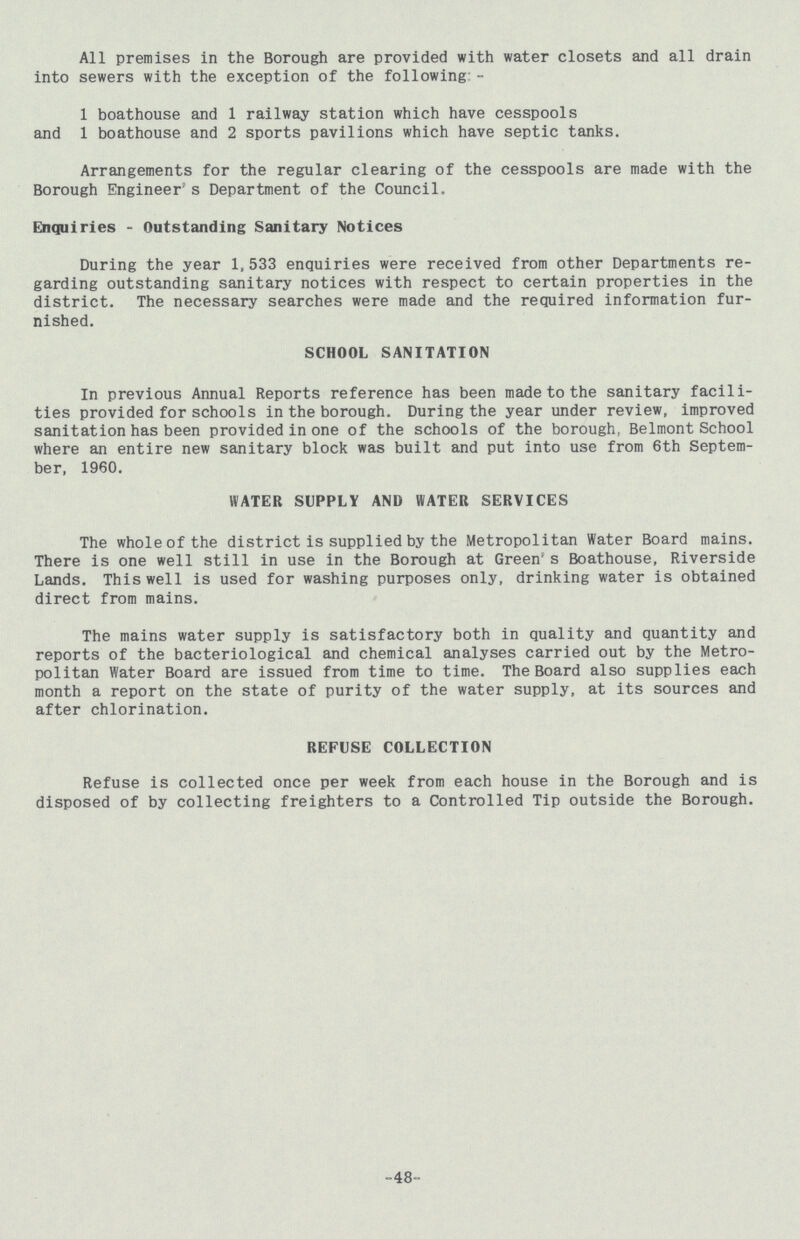 All premises in the Borough are provided with water closets and all drain into sewers with the exception of the following:- 1 boathouse and 1 railway station which have cesspools and 1 boathouse and 2 sports pavilions which have septic tanks. Arrangements for the regular clearing of the cesspools are made with the Borough Engineer's Department of the Council. Enquiries - Outstanding Sanitary Notices During the year 1,533 enquiries were received from other Departments re garding outstanding sanitary notices with respect to certain properties in the district. The necessary searches were made and the required information fur nished. SCHOOL SANITATION In previous Annual Reports reference has been made to the sanitary facili ties provided for schools in the borough. During the year under review, improved sanitation has been provided in one of the schools of the borough, Belmont School where an entire new sanitary block was built and put into use from 6th Septem ber, 1960. WATER SUPPLY AND WATER SERVICES The whole of the district is supplied by the Metropolitan Water Board mains. There is one well still in use in the Borough at Green's Boathouse, Riverside Lands. This well is used for washing purposes only, drinking water is obtained direct from mains. The mains water supply is satisfactory both in quality and quantity and reports of the bacteriological and chemical analyses carried out by the Metro politan Water Board are issued from time to time. The Board also supplies each month a report on the state of purity of the water supply, at its sources and after chlorination. REFUSE COLLECTION Refuse is collected once per week from each house in the Borough and is disposed of by collecting freighters to a Controlled Tip outside the Borough. -48-
