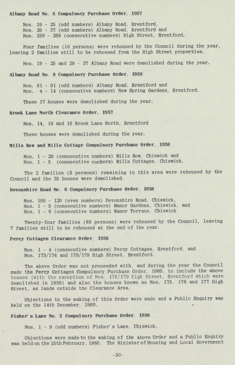 Albany Road No 6 Compulsory Purchase Order, 1957 Nos. 19 - 25 (odd numbers) Albany Road Brentford, Nos. 29 - 37 (odd numbers) Albany Road, Brentford and Nos. 280 - 289 (consecutive numbers) High Street, Brentford. Pour families (16 persons) were rehoused by the Council during the year, leaving 2 families still to be rehoused from the High Street properties. Nos. 19 - 25 and 29 - 37 Albany Road were demolished during the year. Albany Road No 8 Compulsory Purchase Order 1958 Nos. 81 - 91 (odd numbers) Albany Road, Brentford and Nos. 4-14 (consecutive numbers) New Spring Gardens, Brentford. These 17 houses were demolished during the year. Brook Lane North Clearance Order, 1957 Nos. 14, 16 and 18 Brook Lane North, Brentford These houses were demolished during the year. Mills Row and Mills Cottage Compulsory Purchase Order, 1958 Nos. 1-20 (consecutive numbers) Mills Row Chiswick and Nos. 1-5 (consecutive numbers) Mills Cottages; Chiswick. The 2 families (8 persons) remaining in this area were rehoused by the Council and the 25 houses were demolished. Devonshire Road No 6 Compulsory Purchase Order, 1958 Nos. 100 - 120 (even numbers) Devonshire Road,, Chiswick, Nos. 1-5 (consecutive numbers) Manor Gardens, Chiswick, and Nos. 1-6 (consecutive numbers) Manor Terrace Chiswick Twenty-four families (68 persons) were rehoused by the Council, leaving 7 families still to be rehoused at the end of the year. Percy Cottages Clearance Order 1958 Nos, 1-4 (consecutive numbers) Percy Cottages, Brentford and Nos. 173/174 and 178/179 High Street, Brentford. The above Order was not proceeded with and during the year the Council made the Percy Cottages Compulsory Purchase Order, 1960, to include the above houses (with the exception of Nos 178/179 High Street, Brentford which were demolished in 1959) and also the houses known as Nos. 175 176 and 177 High Street, as lands outside the Clearance Area. Objections to the making of this Order were made and a Public Enquiry was held on the 14th December, 1960. Fisher's Lane No. 3 Compulsory Purchase Order, 1958 Nos. 1-9 (odd numbers) Fisher's Lane, Chiswick, Objections were made to the making of the above Order and a Public Enquiry was held on the 15th February, 1960. The Minister of Housing and Local Government -50-