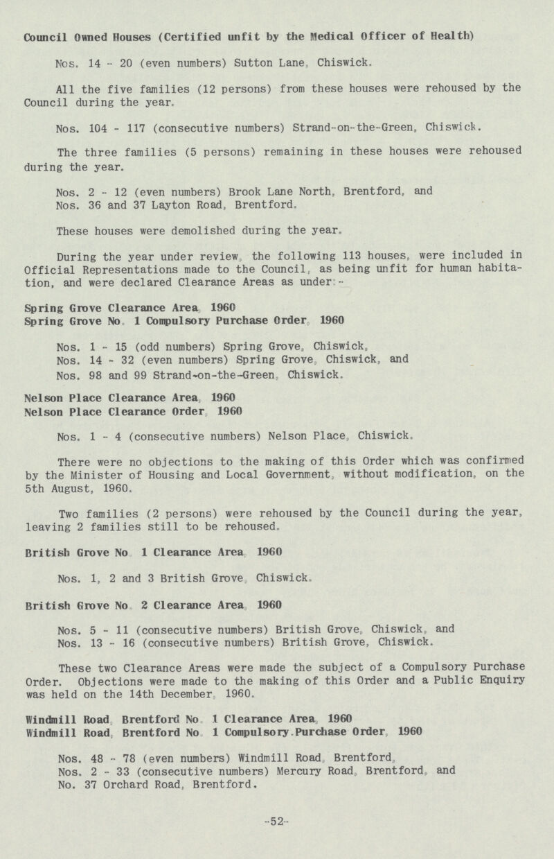 Council Owned Houses (Certified unfit by the Medical Officer of Health) Nos. 14 ° 20 (even numbers) Sutton Lane, Chiswick, All the five families (12 persons) from these houses were rehoused by the Council during the year. Nos. 104 - 117 (consecutive numbers) Strand-on-the-Green, Chiswick. The three families (5 persons) remaining in these houses were rehoused during the year. Nos. 2-12 (even numbers) Brook Lane North, Brentford, and Nos. 36 and 37 Layton Road, Brentford. These houses were demolished during the year. During the year under review the following 113 houses, were included in Official Representations made to the Councilp as being unfit for human habita tion, and were declared Clearance Areas as under - Spring Grove Clearance Area 1960 Spring Grove No 1 Compulsory Purchase Order 1960 Nos. 1-15 (odd numbers) Spring GroveB Chiswick, Nos. 14 - 32 (even numbers) Spring Grove, Chiswick, and Nos. 98 and 99 Strand-on-the-Green, Chiswick. Nelson Place Clearance Area 1960 Nelson Place Clearance Order 1960 Nos. 1-4 (consecutive numbers) Nelson Place Chiswick, There were no objections to the making of this Order which was confirmed by the Minister of Housing and Local Government,, without modification, on the 5th August, 1960. Two families (2 persons) were rehoused by the Council during the year, leaving 2 families still to be rehoused, British Grove No 1 Clearance Area 1960 Nos. 1, 2 and 3 British Grove Chiswick. British Grove No 2 Clearance Area 1960 Nos. 5-11 (consecutive numbers) British Grove, Chiswick, and Nos. 13 - 16 (consecutive numbers) British Grove, Chiswick. These two Clearance Areas were made the subject of a Compulsory Purchase Order. Objections were made to the making of this Order and a Public Enquiry was held on the 14th December 1960. Windmill Road Brentford No 1 Clearance Area 1960 Windmill Road, Brentford No 1 Compulsory.Purchase Order 1960 Nos. 48 - 78 (even numbers) Windmill Road Brentford, Nos. 2-33 (consecutive numbers) Mercury Road, Brentford, and No. 37 Orchard Road, Brentford. -52-