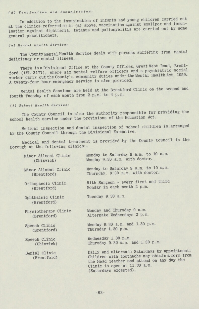 (d) Vaccination and Immunisation In addition to the immunisation of infants and young children carried out at the clinics referred to in (a) above, vaccination against smallpox and immun isation against diphtheria., tetanus and poliomyelitis are carried out by some general practitioners. (e) Mental Health Service: The County Mental Health Service deals with persons suffering from mental deficiency or mental illness. There is a Divisional Office at the County Offices, Great West Road, Brent ford (ISL 3177), where six mental welfare officers and a psychiatric social worker carry out the County s community duties under the Mental Health Act, 1959. A twenty-four hour emergency service is also provided. Mental Health Sessions are held at the Brentford Clinic on the second and fourth Tuesday of each month from 2 p.m. to 4 p.m. (f) School Health Services The County Council is also the authority responsible for providing the school health service under the provisions of the Education Act. Medical inspection and dental inspection of school children is arranged by the County Council through the Divisional Executive. Medical and dental treatment is provided by the County Council in the Borough at the following clinics:- Minor Ailment Clinic (Chiswick) Monday to Saturday 9 a, m. to 10 a. m. Monday 9.30 a.m. with doctor. Minor Ailment Clinic (Brentford) Monday to Saturday 9 a, m. to 10 a.m. Thursday 9 30 a.m. with doctor. Orthopaedic Clinic (Brentford) With Surgeon every first and third Monday in each month 2 p.m. Ophthalmic Clinic (Brentford) Tuesday 9 30 a.m. Physiotherapy Clinic (Brentford) Monday and Thursday 9 a.m. Alternate Wednesdays 2 p.m. Speech Clinic (Brentford) Monday 9 30 a.m. and 1.30 p.m. Thursday 1 30 p.m. Speech Clinic (Chiswick) Wednesday 1 30 p.m. Thursday 9 30 a.m. and 1 30 p.m. Dental Clinic (Brentford) Daily and alternate Saturdays by appointment. Children with toothache may obtain a form from the Head Teacher and attend on any day the Clinic is open at 11 30 a.m, (Saturdays excepted). 63