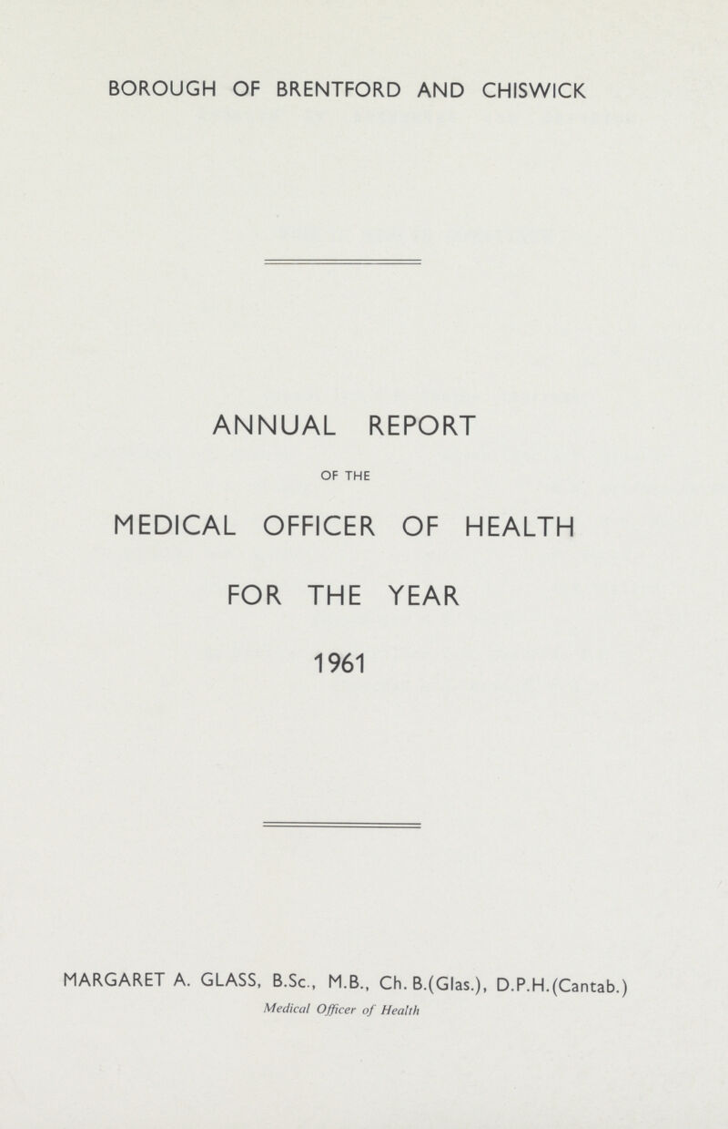 BOROUGH OF BRENTFORD AND CHISWICK ANNUAL REPORT OF THE MEDICAL OFFICER OF HEALTH FOR THE YEAR 1961 MARGARET A. GLASS, B.Sc., M.B., Ch. B.(Glas.), D.P.H.(Cantab.) Medical Officer of Health