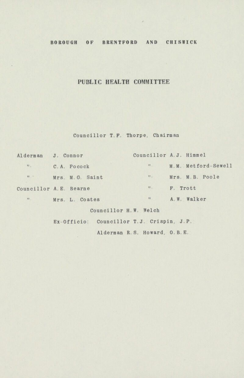 BOROUGH OF BRENTFORD AND CHISWICK PUBLIC HEALTH COMMITTEE Councillor T.F.Thorpe, Chairman Alderman J.Connor Councillor A J.Himmel „ C.A.Pocock M.M.Metford-Sewell „ Mrs M.G.Saint „ Mrs MB Poole Councillor A.E.Bearne „ F. Trott „ MrS.L.Coates „ A. W. Walker Councillor H.W.Welch Ex Officio: Councillor T.J.Crispin, J. P. Alderman R.S.Howard,O.B.E.