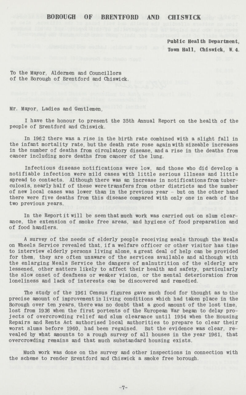 BOROUGH OF BRENTFORD AND CHISWICK Public Health Department, Town Hall, Chiswick, W. 4. To the Mayor, Aldermen and Councillors of the Borough of Brentford and Chiswick Mr Mayor, Ladies and Gentlemen, I have the honour to present the 35th Annual Report on the health of the people of Brentford and Chiswick. In 1962 there was a rise in the birth rate combined with a slight fall in the infant mortality rate, but the death rate rose again with sizeable increases in the number of deaths from circulatory disease, and a rise in the deaths from cancer including more deaths from cancer of the lung. Infectious disease notifications were low, and those who did develop a notifiable infection were mild cases with little serious illness and little spread to contacts. Although there was an increase in notifications from tuber culosis, nearly half of these were transfers from other districts and the number of new local cases was lower than in the previous year - but on the other hand there were five deaths from this disease compared with only one in each of the two previous years. In the Report it will be seen that much work was carried out on slum clear ance, the extension of smoke free areas., and hygiene of food preparation and of food handlers. A survey of the needs of elderly people receiving meals through the Meals on Wheels Service revealed that, if a welfare officer or other visitor has time to interview elderly persons living alone, a great deal of help can be provided for them, they are often unaware of the services available and although with the enlarging Meals Service the dangers of malnutrition of the elderly are lessened, other matters likely to affect their health and safety, particularly the slow onset of deafness or weaker vision, or the mental deterioration from loneliness and lack of interests can be discovered and remedied The study of the 1961 Census figures gave much food for thought as to the precise amount of improvement in living conditions which had taken place in the Borough over ten years, there was no doubt that a good amount of the lost time, lost from 1936 when the first portents of the European War began to delay pro jects of overcrowding relief and slum clearance until 1954 when the Housing Repairs and Rents Act authorised local authorities to prepare to clear their worst slums before I960,, had been regained But the evidence was clear, re vealed by what amounts to a rough survey of all houses in the year 1961, that overcrowding remains and that much substandard housing exists. Much work was done on the survey and other inspections in connection with the scheme to render Brentford and Chiswick a smoke free borough. -7-