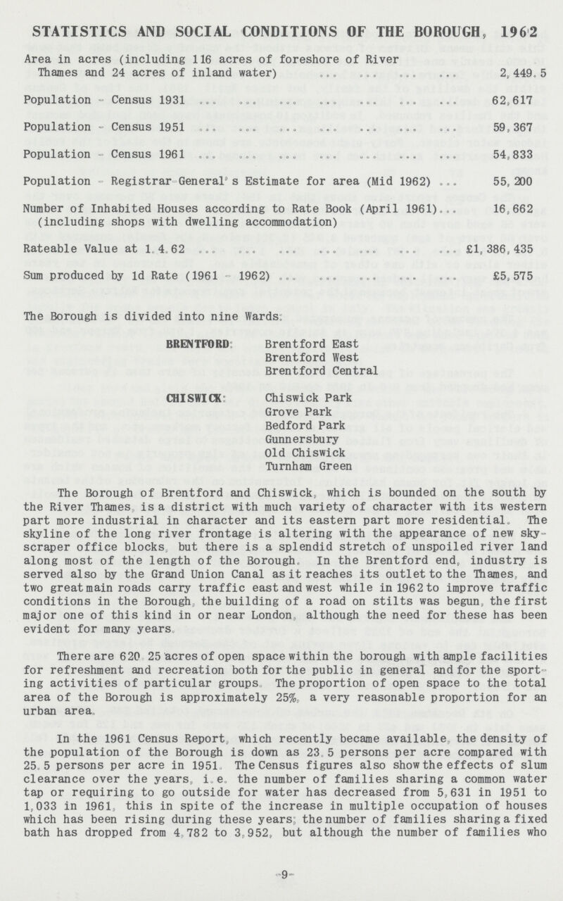 STATISTICS AND SOCIAL CONDITIONS OF THE BOROUGH, 1962 Area in acres (including 116 acres of foreshore of River Thames and 24 acres of inland water) 2,449.5 Population - Census 1931 62,617 Population - Census 1951 59,367 Population - Census 1961 54,833 Population - Registrar General's Estimate for area (Mid 196 2) 55, 200 Number of Inhabited Houses according to Rate Book (April 1961)... 16,662 (including shops with dwelling accommodation) Rateable Value at 1.4.62 £1,386,435 Sum produced by Id Rate (1961 - 1962) £5,575 The Borough is divided into nine Wards; BRENTFORD Brentford East Brentford West Brentford Central CHISWICK: Chiswick Park Grove Park Bedford Park Gunnersbury Old Chiswick Turnham Green The Borough of Brentford and Chiswick, which is bounded on the south by the River Thames, is a district with much variety of character with its western part more industrial in character and its eastern part more residential. The skyline of the long river frontage is altering with the appearance of new sky scraper office blocks but there is a splendid stretch of unspoiled river land along most of the length of the Borough, In the Brentford end, industry is served also by the Grand Union Canal as it reaches its outlet to the Thames, and two great main roads carry traffic east and west while in 1962 to improve traffic conditions in the Borough, the building of a road on stilts was begun, the first major one of this kind in or near London, although the need for these has been evident for many years There are 620 25 acres of open space within the borough with ample facilities for refreshment and recreation both for the public in general and for the sport ing activities of particular groups The proportion of open space to the total area of the Borough is approximately 25%, a very reasonable proportion for an urban area. In the 1961 Census Report, which recently became available, the density of the population of the Borough is down as 23.5 persons per acre compared with 25,5 persons per acre in 1951 The Census figures also show the effects of slum clearance over the years, i.e. the number of families sharing a common water tap or requiring to go outside for water has decreased from 5,631 in 1951 to 1,033 in 1961, this in spite of the increase in multiple occupation of houses which has been rising during these years; the number of families sharing a fixed bath has dropped from 4,782 to 3,952, but although the number of families who -9-