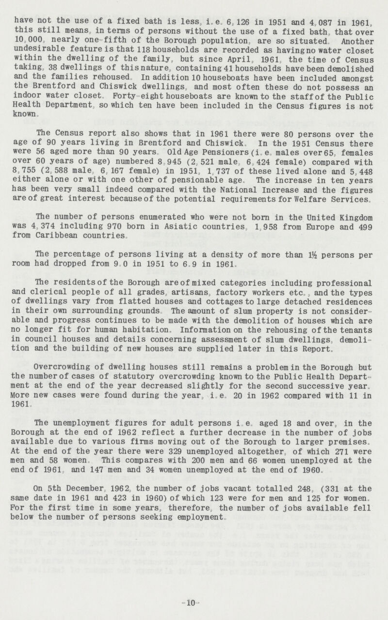 have not the use of a fixed bath is less, i.e. 6,126 in 1951 and 4,087 in 1961, this still means, in terms of persons without the use of a fixed bath, that over 10.000, nearly one-fifth of the Borough population, are so situated, Another undesirable feature is that 118 households are recorded as havingno water closet within the dwelling of the family, but since April, 1961, the time of Census taking, 38 dwellings of this nature, containing 41 households have been demolished and the families rehoused In addition 10 houseboats have been included amongst the Brentford and Chiswick dwellings, and most often these do not possess an indoor water closet. Forty-eight houseboats are known to the staff of the Public Health Department, so which ten have been included in the Census figures is not known. The Census report also shows that in 1961 there were 80 persons over the age of 90 years living in Brentford and Chiswick In the 1951 Census there were 56 aged more than 90 years Old Age Pensioners(i.e males over65, females over 60 years of age) numbered 8 945 (2,521 male, 6,424 female) compared with 8,755 (2.588 male, 6,167 female) in 1951, 1.737 of these lived alone and 5,448 either alone or with one other of pensionable age. The increase in ten years has been very small indeed compared with the National Increase and the figures are of great interest because of the potential requirements for Welfare Services The number of persons enumerated who were not born in the United Kingdom was 4,374 including 970 born in Asiatic countries, 1,958 from Europe and 499 from Caribbean countries The percentage of persons living at a density of more than 1½ persons per room had dropped from 9 .0 in 1951 to 6. 9 in 1961 The residents of the Borough are of mixed categories including professional and clerical people of all grades, artisans, factory workers etc.., and the types of dwellings vary from flatted houses and cottages to large detached residences in their own surrounding grounds The amount of slum property is not consider able and progress continues to be made with the demolition of houses which are no longer fit for human habitation. Information on the rehousing of the tenants in council houses and details concerning assessment of slum dwellings, demoli tion and the building of new houses are supplied later in this Report. Overcrowding of dwelling houses still remains a problem in the Borough but the number of cases of statutory overcrowding known to the Public Health Depart ment at the end of the year decreased slightly for the second successive year. More new cases were found during the year, i.e., 20 in 1962 compared with 11 in 1961 The unemployment figures for adult persons i.e. aged 18 and over, in the Borough at the end of 1962 reflect a further decrease in the number of jobs available due to various firms moving out of the Borough to larger premises. At the end of the year there were 329 unemployed altogether, of which 271 were men and 58 women This compares with 200 men and 66 women unemployed at the end of 1961, and 147 men and 34 women unemployed at the end of 1960. On 5th December, 1962, the number of jobs vacant totalled 248, (331 at the same date in 1961 and 423 in 1960) of which 123 were for men and 125 for women. For the first time in some years, therefore, the number of jobs available fell below the number of persons seeking employment -10-