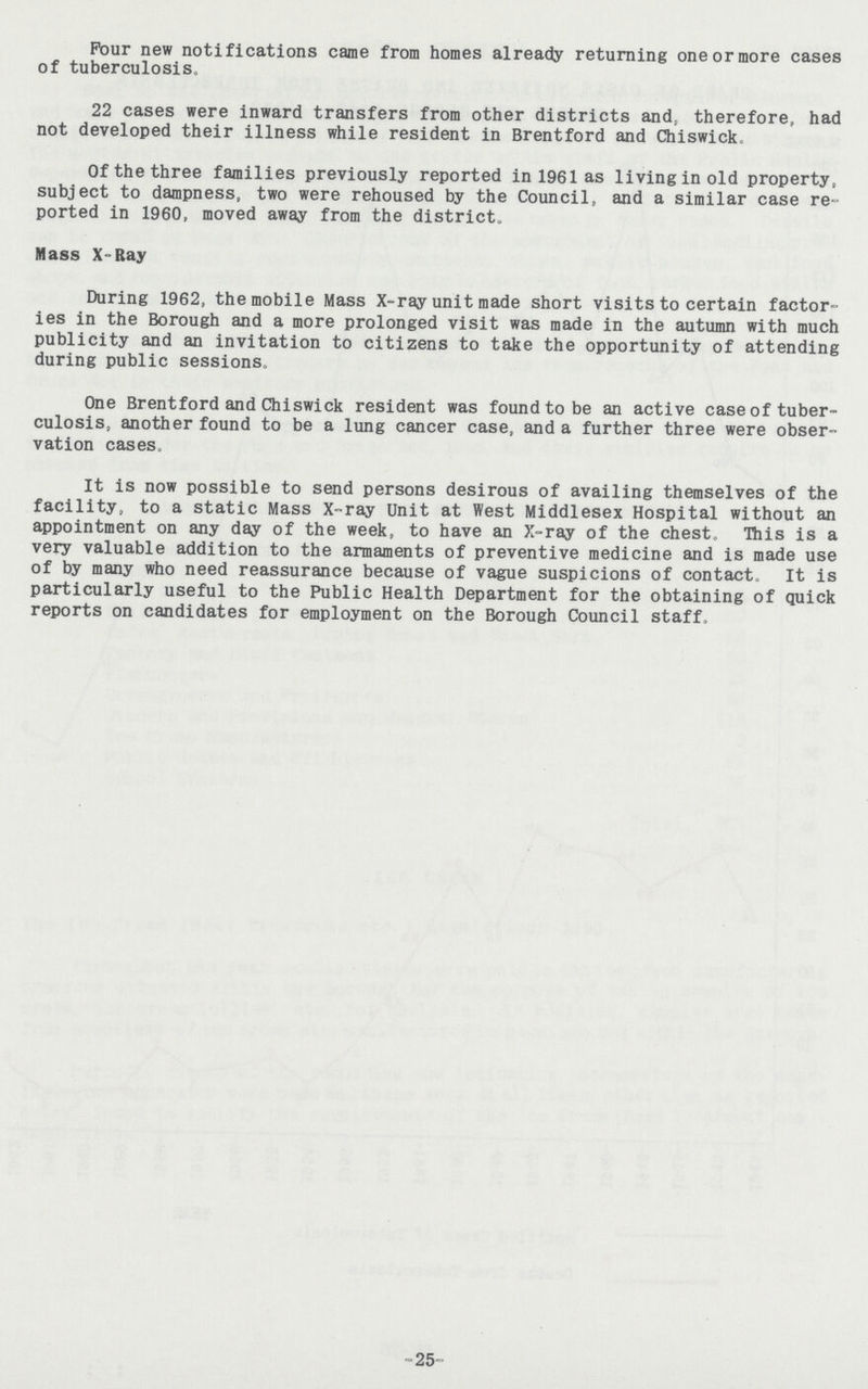 Pour new notifications came from homes already returning one or more cases of tuberculosis. 22 cases were inward transfers from other districts and, therefore, had not developed their illness while resident in Brentford and Chiswick. Of the three families previously reported in 1961 as living in old property, subject to dampness, two were rehoused by the Council, and a similar case re ported in 1960, moved away from the district. Mass X-Ray During 1962, the mobile Mass X-ray unit made short visits to certain factor ies in the Borough and a more prolonged visit was made in the autumn with much publicity and an invitation to citizens to take the opportunity of attending during public sessions. One Brentford and Chiswick resident was found to be an active case of tuber culosis, another found to be a lung cancer case, and a further three were obser vation cases. It is now possible to send persons desirous of availing themselves of the facility, to a static Mass X-ray Unit at West Middlesex Hospital without an appointment on any day of the week, to have an X-ray of the chest. This is a very valuable addition to the armaments of preventive medicine and is made use of by many who need reassurance because of vague suspicions of contact. It is particularly useful to the Public Health Department for the obtaining of quick reports on candidates for employment on the Borough Council staff. -25-