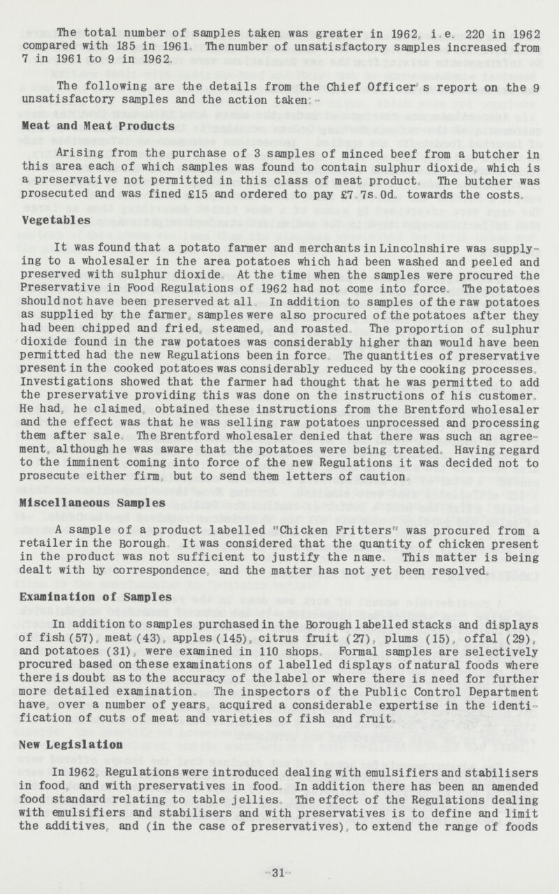 The total number of samples taken was greater in 1962, i.e. 220 in 1962 compared with 185 in 1961, The number of unsatisfactory samples increased from 7 in 1961 to 9 in 1962. The following are the details from the Chief Officer’s report on the 9 unsatisfactory samples and the action taken:- Meat and Meat Products Arising from the purchase of 3 samples of minced beef from a butcher in this area each of which samples was found to contain sulphur dioxide, which is a preservative not permitted in this class of meat product The butcher was prosecuted and was fined £15 and ordered to pay £7. 7s. 0d. towards the costs. Vegetables It was found that a potato farmer and merchants in Lincolnshire was supply ing to a wholesaler in the area potatoes which had been washed and peeled and preserved with sulphur dioxide At the time when the samples were procured the Preservative in Food Regulations of 1962 had not come into force. The potatoes shouldnot have been preserved at all In addition to samples of the raw potatoes as supplied by the farmer, samples were also procured of the potatoes after they had been chipped and fried, steamed, and roasted, The proportion of sulphur dioxide found in the raw potatoes was considerably higher than would have been permitted had the new Regulations been in force. The quantities of preservative present in the cooked potatoes was considerably reduced by the cooking processes. Investigations showed that the farmer had thought that he was permitted to add the preservative providing this was done on the instructions of his customer. He had, he claimed obtained these instructions from the Brentford wholesaler and the effect was that he was selling raw potatoes unprocessed and processing them after sale The Brentford wholesaler denied that there was such an agree ment, although he was aware that the potatoes were being treated. Having regard to the imminent coming into force of the new Regulations it was decided not to prosecute either firm but to send them letters of caution. Miscellaneous Samples A sample of a product labelled Chicken Fritters was procured from a retailer in the Borough It was considered that the quantity of chicken present in the product was not sufficient to justify the name This matter is being dealt with by correspondence, and the matter has not yet been resolved. Examination of Samples In addition to samples purchased in the Borough labelled stacks and displays of fish (57), meat (43), apples(145), citrus fruit (27), plums (15), offal (29), and potatoes (31), were examined in 110 shops Formal samples are selectively procured based on these examinations of labelled displays of natural foods where there is doubt as to the accuracy of the label or where there is need for further more detailed examination, The inspectors of the Public Control Department have over a number of years acquired a considerable expertise in the identi fication of cuts of meat and varieties of fish and fruit. New Legislation In 1962, Regulations were introduced dealing with emulsifiers and stabilisers in food, and with preservatives in food, In addition there has been an amended food standard relating to table jellies. The effect of the Regulations dealing with emulsifiers and stabilisers and with preservatives is to define and limit the additives, and (in the case of preservatives), to extend the range of foods -31-