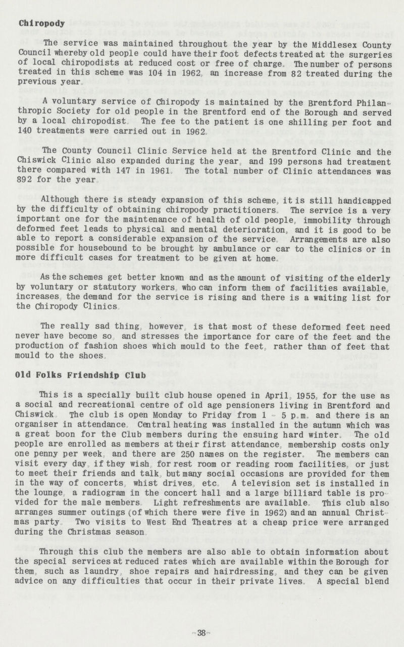 Chiropody The service was maintained throughout the year by the Middlesex County Council whereby old people could have their foot defects treated at the surgeries of local chiropodists at reduced cost or free of charge The number of persons treated in this scheme was 104 in 1962, an increase from 82 treated during the previous year. A voluntary service of Chiropody is maintained by the Brentford Philan thropic Society for old people in the Brentford end of the Borough and served by a local chiropodist The fee to the patient is one shilling per foot and 140 treatments were carried out in 1962. The County Council Clinic Service held at the Brentford Clinic and the Chiswick Clinic also expanded during the year, and 199 persons had treatment there compared with 147 in 1961- The total number of Clinic attendances was 892 for the year. Although there is steady expansion of this scheme, it is still handicapped by the difficulty of obtaining chiropody practitioners The service is a very important one for the maintenance of health of old people, immobility through deformed feet leads to physical and mental deterioration, and it is good to be able to report a considerable expansion of the service Arrangements are also possible for housebound to be brought by ambulance or car to the clinics or in more difficult cases for treatment to be given at home. As the schemes get better known and as the amount of visiting of the elderly by voluntary or statutory workers who can inform them of facilities available, increases the demand for the service is rising and there is a waiting list for the chiropody Clinics. The really sad thing however, is that most of these deformed feet need never have become so and stresses the importance for care of the feet and the production of fashion shoes which mould to the feet, rather than of feet that mould to the shoes. Old Folks Friendship Club This is a specially built club house opened in April, 1955, for the use as a social and recreational centre of old age pensioners living in Brentford and Chiswick The club is open Monday to Friday from 1-5p.m. and there is an organiser in attendance Central heating was installed in the autumn which was a great boon for the Club members during the ensuing hard winter. The old people are enrolled as members at their first attendance, membership costs only one penny per week and there are 250 names on the register. The members can visit every day if they wish for rest room or reading room facilities, or just to meet their friends and talk but many social occasions are provided for them in the way of concerts whist drives, etc. A television set is installed in the lounge a radiogram in the concert hall and a large billiard table is pro vided for the male members Light refreshments are available This club also arranges summer outings (of which there were five in 1962) and an annual Christ mas party Two visits to West End Theatres at a cheap price were arranged during the Christmas season. Through this club the members are also able to obtain information about the special services at reduced rates which are available within the Borough for them such as laundry shoe repairs and hairdressing, and they can be given advice on any difficulties that occur in their private lives, A special blend -38-
