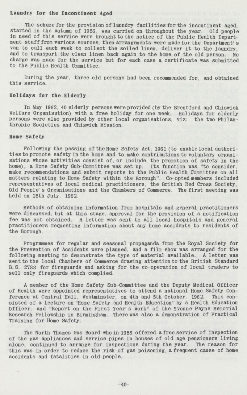 Laundry for the Incontinent Aged The scheme for the provision of laundry facilities for the incontinent aged, started in the autumn of 1956 was carried on throughout the year Old people in need of this service were brought to the notice of the Public Health Depart ment staff from various sources then arrangements were made for the Department's van to call each week to collect the soiled linen deliver it to the laundry, and to transport the clean linen back again to the home of the old person. No charge was made for the service but for each case a certificate was submitted to the Public Health Committee. During the year three old persons had been recommended for, and obtained this service. Holidays for the Elderly In May 1962 40 elderly persons were provided (by the Brentford and Chiswick Welfare Organisation) with a free holiday for one week Holidays for elderly persons were also provided by other local organisations, viz the two Philan thropic Societies and Chiswick Mission. Hone Safety Following the passing of the Home Safety Act, 1961 (to enable local authori ties to promote safety in the home and to make contributions to voluntary organi sations whose activities consist of, or include, the promotion of safety in the home), a Home Safety Sub Committee was set up Its function was to consider, make recommendations and submit reports to the Public Health Committee on all matters relating to Home Safety within the Borough Co-opted members included representatives of local medical practitioners, the British Red Cross Society, Old People- s Organisations and the Chambers of Commerce The first meeting was held on 25th July, 1962. Methods of obtaining information from hospitals and general practitioners were discussed, but at this stage approval for the provision of a notification fee was not obtained A letter was sent to all local hospitals and general practitioners requesting information about any home accidents to residents of the Borough. Programmes for regular and seasonal propaganda from the Royal Society for the Prevention of Accidents were planned, and a film show was arranged for the following meeting to demonstrate the type of material available. A letter was sent to the local Chambers of Commerce drawing attention to the British Standard B S 2788 for fireguards and asking for the co operation of local traders to sell only fireguards which complied. A member of the Home Safety Sub Committee and the Deputy Medical Officer of Health were appointed representatives to attend a national Home Safety Con ference at Central Hall, Westminster, on 4th and 5th October, 1962. This con sisted of a lecture on Home Safety and Health Education' by a Health Education Officer and Report on the First Year s Work of the Yvonne Payne Memorial Research Fellowship in Birmingham There was also a demonstration of Practical Training for Home Safety. The North Thames Gas Board who in 1956 offered a free service of inspection of the gas appliances and service pipes in houses of old age pensioners living alone, continued to arrange for inspections during the year The reason for this was in order to reduce the risk of gas poisoning a frequent cause of home accidents and fatalities in old people. -40-
