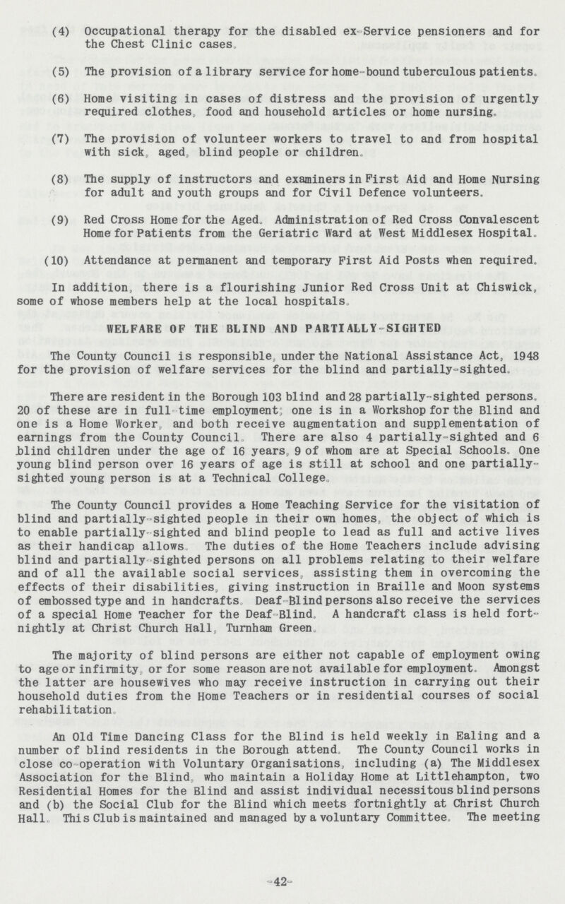 (4) Occupational therapy for the disabled ex-Service pensioners and for the Chest Clinic cases. (5) The provision of a library service for home-bound tuberculous patients. (6) Home visiting in cases of distress and the provision of urgently required clothes, food and household articles or home nursing. (7) The provision of volunteer workers to travel to and from hospital with sick, aged, blind people or children. (8) The supply of instructors and examiners in First Aid and Home Nursing for adult and youth groups and for Civil Defence volunteers. (9) Red Cross Home for the Aged. Administration of Red Cross Convalescent Home for Patients from the Geriatric Ward at West Middlesex Hospital. (10) Attendance at permanent and temporary First Aid Posts when required. In addition, there is a flourishing Junior Red Cross Unit at Chiswick, some of whose members help at the local hospitals. WELFARE OF THE BLIND AND PARTI ALLY-SIGHTED The County Council is responsible, under the National Assistance Act, 1948 for the provision of welfare services for the blind and partially-sighted. There are resident in the Borough 103 blind and 28 partially-sighted persons. 20 of these are in full time employment; one is in a Workshop for the Blind and one is a Home Worker, and both receive augmentation and supplementation of earnings from the County Council, There are also 4 partially-sighted and 6 blind children under the age of 16 years, 9 of whom are at Special Schools. One young blind person over 16 years of age is still at school and one partially sighted young person is at a Technical College. The County Council provides a Home Teaching Service for the visitation of blind and partially sighted people in their own homes, the object of which is to enable partially sighted and blind people to lead as full and active lives as their handicap allows The duties of the Home Teachers include advising blind and partially sighted persons on all problems relating to their welfare and of all the available social services, assisting them in overcoming the effects of their disabilities, giving instruction in Braille and Moon systems of embossed type and in handcrafts Deaf Blind persons also receive the services of a special Home Teacher for the Deaf Blind, A handcraft class is held fort nightly at Christ Church Hall, Turnham Green. The majority of blind persons are either not capable of employment owing to age or infirmity, or for some reason are not available for employment. Amongst the latter are housewives who may receive instruction in carrying out their household duties from the Home Teachers or in residential courses of social rehabilitation. An Old Time Dancing Class for the Blind is held weekly in Ealing and a number of blind residents in the Borough attend. The County Council works in close co operation with Voluntary Organisations, including (a) The Middlesex Association for the Blind, who maintain a Holiday Home at Littlehampton, two Residential Homes for the Blind and assist individual necessitous blind persons and (b) the Social Club for the Blind which meets fortnightly at Christ Church Hall. This Club is maintained and managed by a voluntary Committee, The meeting -42-