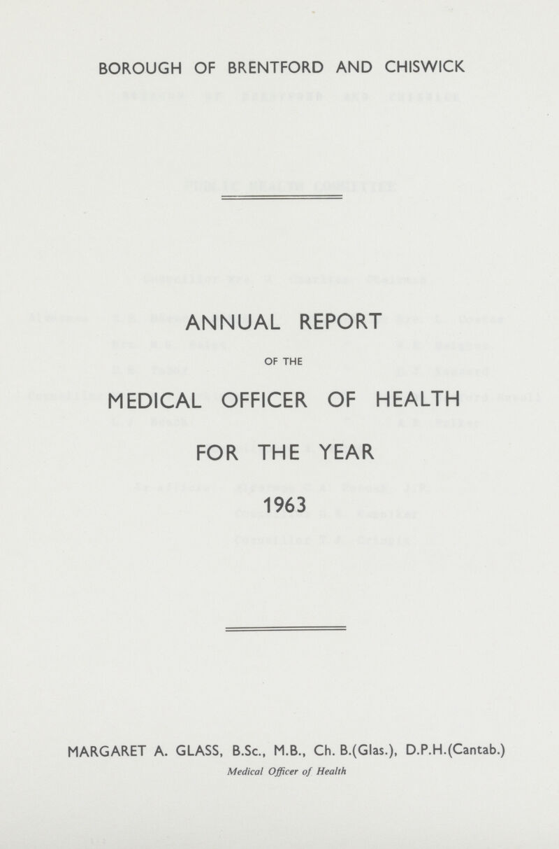 BOROUGH OF BRENTFORD AND CHISWICK ANNUAL REPORT OF THE MEDICAL OFFICER OF HEALTH FOR THE YEAR 1963 MARGARET A. GLASS, B.Sc., M.B., Ch. B.(Glas.), D.P.H.(Cantab.) Medical Officer of Health