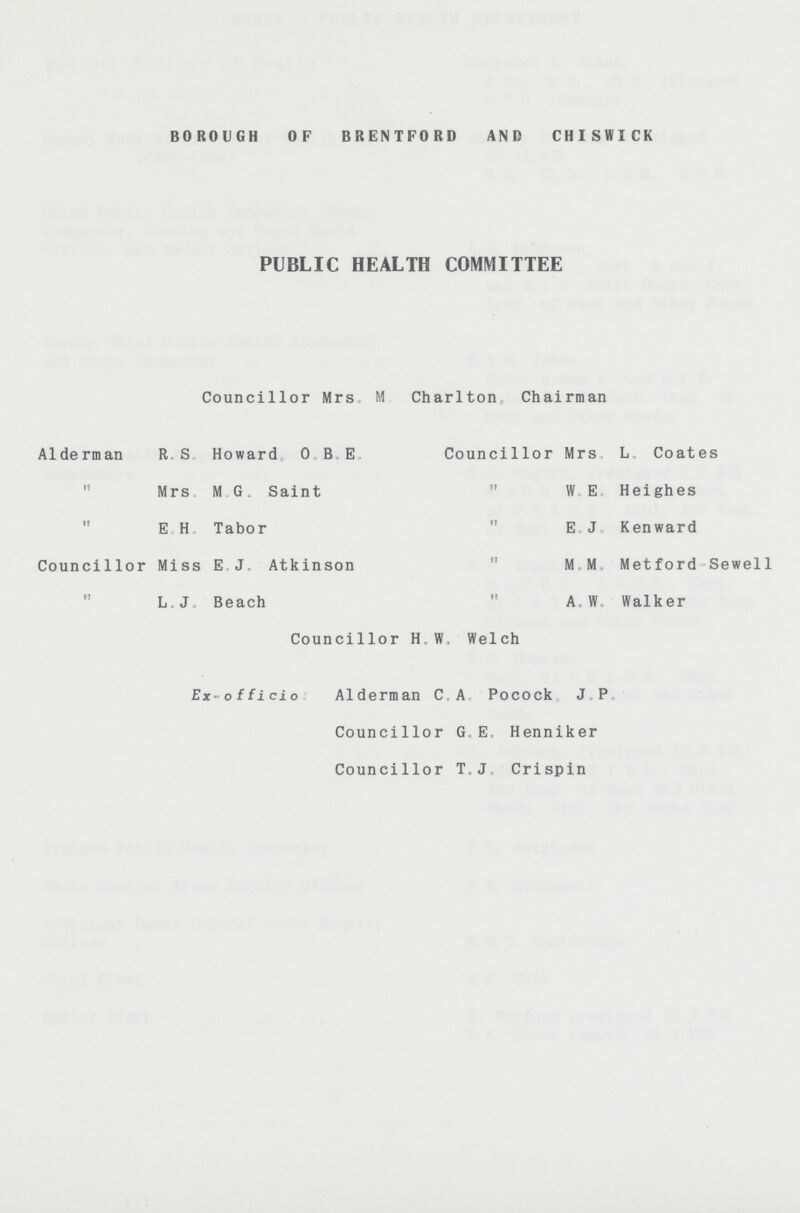 BOROUGH OF BRENTFORD AND CHISWICK PUBLIC HEALTH COMMITTEE Councillor Mrs, M Charlton Chairman Alderman R.S. Howard, O.B.E. Councillor Mrs. L. Coates  Mrs. M. G. Saint  W. E. Heighes  E.H. Tabor  E.J. Kenward Councillor Miss E.J. Atkinson  M.M. Metford-Sewell  L.J Beach  A.W. Walker Councillor H.W. Welch Ex-officio: Alderman C.A. Pocock J. P. Councillor G.E. Henniker Councillor T.J, Crispin