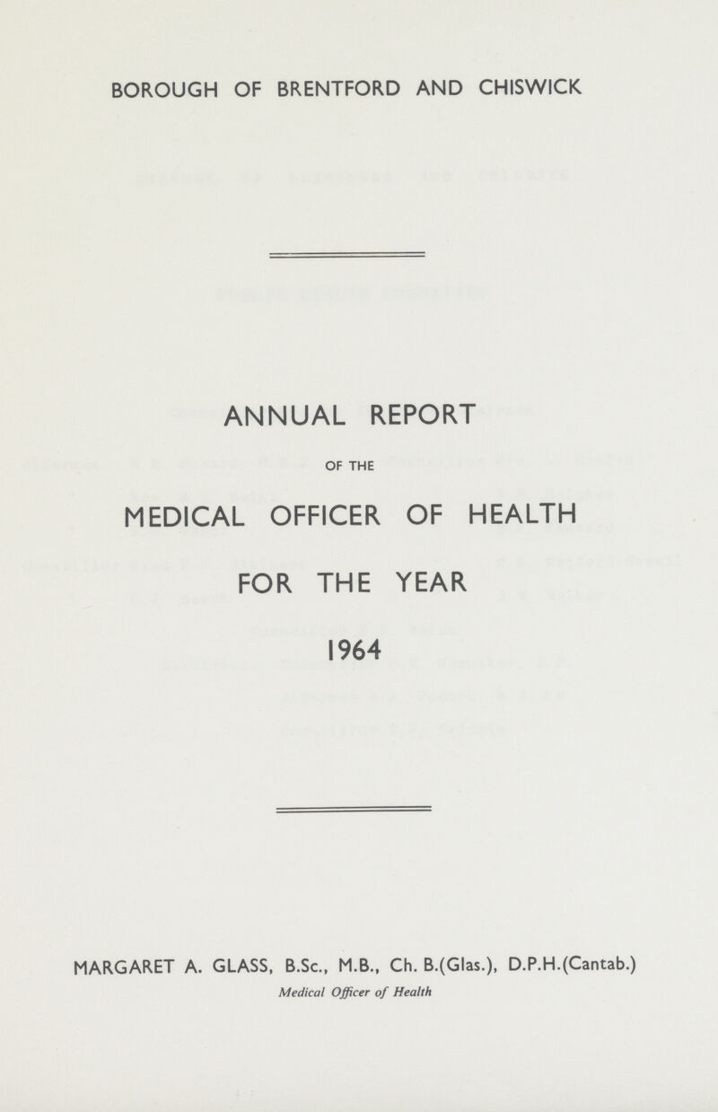 BOROUGH OF BRENTFORD AND CHISWICK ANNUAL REPORT OF THE MEDICAL OFFICER OF HEALTH FOR THE YEAR 1964 MARGARET A. GLASS, B.Sc., M.B., Ch. B.(Glas.), D.P.H.(Cantab.) Medical Officer of Health