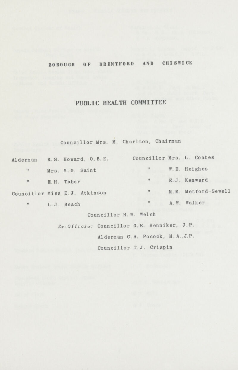 BOROUGH OF BRENTFORD AND CHISWICK PUBLIC HEALTH COMMITTEE Councillor Mrs. M Charlton, Chairman Alderman R S. Howard, o, B. E. Councillor Mrs, L. Coates  Mrs, M, G Saint  W E Heighes  E.H. Tabor  E J, Kenward Councillor Miss E J Atkinson  M M, Metford Sewell  L.J Beach  A,W. Walker Councillor H W, Welch Ex-Oiiicio; Councillor G, E Henniker, J P Alderman C. A. Pocock, M, A,„ J„P, Councillor T. J. Crispin