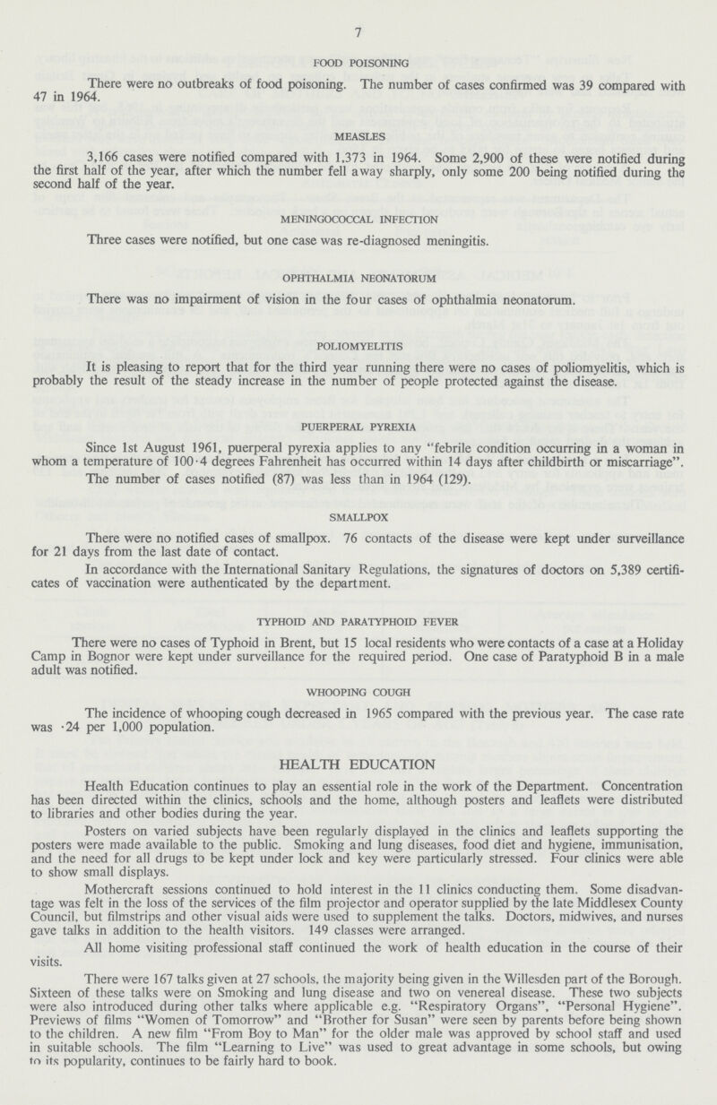 7 food poisoning There were no outbreaks of food poisoning. The number of cases confirmed was 39 compared with 47 in 1964. measles 3,166 cases were notified compared with 1,373 in 1964. Some 2,900 of these were notified during the first half of the year, after which the number fell away sharply, only some 200 being notified during the second half of the year. meningococcal infection Three cases were notified, but one case was re-diagnosed meningitis. ophthalmia neonatorum There was no impairment of vision in the four cases of ophthalmia neonatorum. poliomyelitis It is pleasing to report that for the third year running there were no cases of polliomyelitis, which is probably the result of the steady increase in the number of people protected against the disease. puerperal pyrexia Since 1st August 1961, puerperal pyrexia applies to any febrile condition occurring in a woman in whom a temperature of 100.4 degrees Fahrenheit has occurred within 14 days after childbirth or miscarriage. The number of cases notified (87) was less than in 1964 (129). smallpox There were no notified cases of smallpox. 76 contacts of the disease were kept under surveillance for 21 days from the last date of contact. In accordance with the International Sanitary Regulations, the signatures of doctors on 5,389 certifi cates of vaccination were authenticated by the department. typhoid and paratyphoid fever There were no cases of Typhoid in Brent, but 15 local residents who were contacts of a case at a Holiday Camp in Bognor were kept under surveillance for the required period. One case of Paratyphoid B in a male adult was notified. whooping cough The incidence of whooping cough decreased in 1965 compared with the previous year. The case rate was .24 per 1,000 population. HEALTH EDUCATION Health Education continues to play an essential role in the work of the Department. Concentration has been directed within the clinics, schools and the home, although posters and leaflets were distributed to libraries and other bodies during the year. Posters on varied subjects have been regularly displayed in the clinics and leaflets supporting the posters were made available to the public. Smoking and lung diseases, food diet and hygiene, immunisation, and the need for all drugs to be kept under lock and key were particularly stressed. Four clinics were able to show small displays. Mothercraft sessions continued to hold interest in the 11 clinics conducting them. Some disadvan tage was felt in the loss of the services of the film projector and operator supplied by the late Middlesex County Council, but filmstrips and other visual aids were used to supplement the talks. Doctors, midwives, and nurses gave talks in addition to the health visitors. 149 classes were arranged. All home visiting professional staff continued the work of health education in the course of their visits. There were 167 talks given at 27 schools, the majority being given in the Willesden part of the Borough. Sixteen of these talks were on Smoking and lung disease and two on venereal disease. These two subjects were also introduced during other talks where applicable e.g. Respiratory Organs, Personal Hygiene. Previews of films Women of Tomorrow and Brother for Susan were seen by parents before being shown to the children. A new film From Boy to Man for the older male was approved by school staff and used in suitable schools. The film Learning to Live was used to great advantage in some schools, but owing to its popularity, continues to be fairly hard to book.