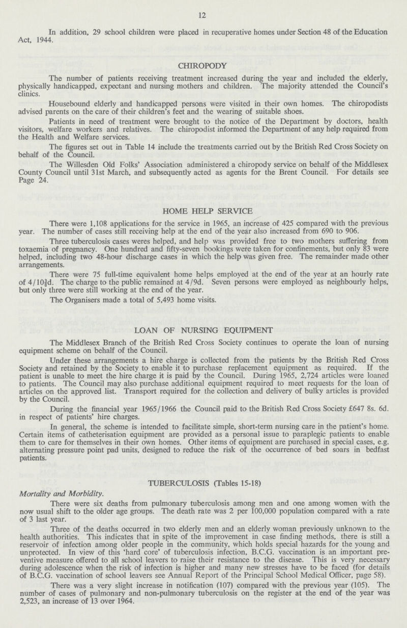 12 In addition, 29 school children were placed in recuperative homes under Section 48 of the Education Act, 1944. CHIROPODY The number of patients receiving treatment increased during the year and included the elderly, physically handicapped, expectant and nursing mothers and children. The majority attended the Council's clinics. Housebound elderly and handicapped persons were visited in their own homes. The chiropodists advised parents on the care of their children's feet and the wearing of suitable shoes. Patients in need of treatment were brought to the notice of the Department by doctors, health visitors, welfare workers and relatives. The chiropodist informed the Department of any help required from the Health and Welfare services. The figures set out in Table 14 include the treatments carried out by the British Red Cross Society on behalf of the Council. The Willesden Old Folks' Association administered a chiropody service on behalf of the Middlesex County Council until 31st March, and subsequently acted as agents for the Brent Council. For details see Page 24. HOME HELP SERVICE There were 1,108 applications for the service in 1965, an increase of 425 compared with the previous year. The number of cases still receiving help at the end of the year also increased from 690 to 906. Three tuberculosis cases weres helped, and help was provided free to two mothers suffering from toxaemia of pregnancy. One hundred and fifty-seven bookings were taken for confinements, but only 83 were helped, including two 48-hour discharge cases in which the help was given free. The remainder made other arrangements. There were 75 full-time equivalent home helps employed at the end of the year at an hourly rate of 4/10 3/8d. The charge to the public remained at 4/9d. Seven persons were employed as neighbourly heilps, but only three were still working at the end of the year. The Organisers made a total of 5,493 home visits. LOAN OF NURSING EQUIPMENT The Middlesex Branch of the British Red Cross Society continues to operate the loan of nursing equipment scheme on behalf of the Council. Under these arrangements a hire charge is collected from the patients by the British Red Cross Society and retained by the Society to enable it to purchase replacement equipment as required. If the patient is unable to meet the hire charge it is paid by the Council. During 1965, 2,724 articles were loaned to patients. The Council may also purchase additional equipment required to meet requests for the loan of articles on the approved list. Transport required for the collection and delivery of bulky articles is provided by the Council. During the financial year 1965/1966 the Council paid to the British Red Cross Society £647 8s. 6d. in respect of patients' hire charges. In general, the scheme is intended to facilitate simple, short-term nursing care in the patient's home. Certain items of catheterisation equipment are provided as a personal issue to paraplegic patients to enable them to care for themselves in their own homes. Other items of equipment are purchased in special cases, e.g. alternating pressure point pad units, designed to reduce the risk of the occurrence of bed soars in bedfast patients. TUBERCULOSIS (Tables 15-18) Mortality and Morbidity. There were six deaths from pulmonary tuberculosis among men and one among women with the now usual shift to the older age groups. The death rate was 2 per 100,000 population compared with a rate of 3 last year. Three of the deaths occurred in two elderly men and an elderly woman previously unknown to the health authorities. This indicates that in spite of the improvement in case finding methods, there is still a reservoir of infection among older people in the community, which holds special hazards for the young and unprotected. In view of this 'hard core' of tuberculosis infection, B.C.G. vaccination is an important pre ventive measure offered to all school leavers to raise their resistance to the disease. This is very necessary during adolescence when the risk of infection is higher and many new stresses have to be faced (for details of B.C.G. vaccination of school leavers see Annual Report of the Principal School Medical Officer, page 58). There was a very slight increase in notification (107) compared with the previous year (105). The number of cases of pulmonary and non-pulmonary tuberculosis on the register at the end of the year was 2,523, an increase of 13 over 1964.