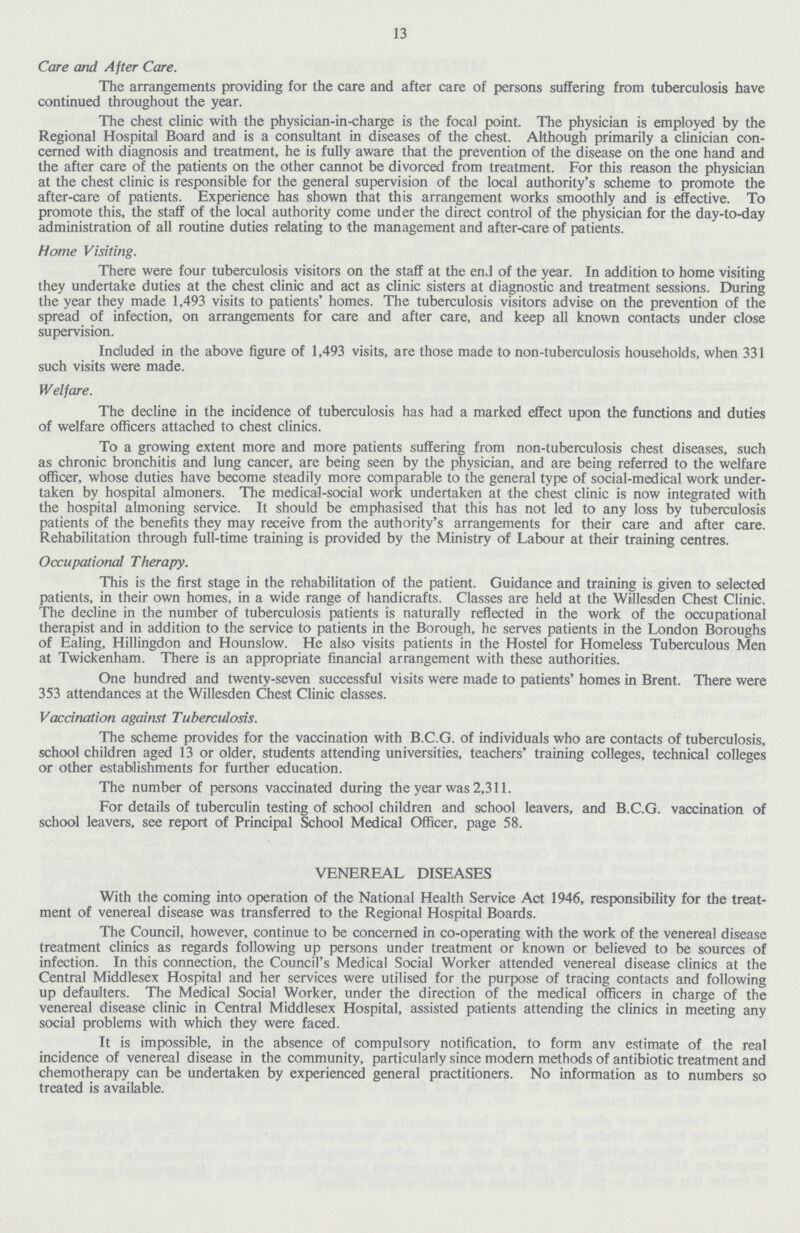 13 Care and After Care. The arrangements providing for the care and after care of persons suffering from tuberculosis have continued throughout the year. The chest clinic with the physician-in-charge is the focal point. The physician is employed by the Regional Hospital Board and is a consultant in diseases of the chest. Although primarily a clinician con cerned with diagnosis and treatment, he is fully aware that the prevention of the disease on the one hand and the after care of the patients on the other cannot be divorced from treatment. For this reason the physician at the chest clinic is responsible for the general supervision of the local authority's scheme to promote the after-care of patients. Experience has shown that this arrangement works smoothly and is effective. To promote this, the staff of the local authority come under the direct control of the physician for the day-to-day administration of all routine duties relating to the management and after-care of patients. Home Visiting. There were four tuberculosis visitors on the staff at the end of the year. In addition to home visiting they undertake duties at the chest clinic and act as clinic sisters at diagnostic and treatment sessions. During the year they made 1,493 visits to patients' homes. The tuberculosis visitors advise on the prevention of the spread of infection, on arrangements for care and after care, and keep all known contacts under close supervision. Included in the above figure of 1,493 visits, are those made to non-tuberculosis households, when 331 such visits were made. Welfare. The decline in the incidence of tuberculosis has had a marked effect upon the functions and duties of welfare officers attached to chest clinics. To a growing extent more and more patients suffering from non-tuberculosis chest diseases, such as chronic bronchitis and lung cancer, are being seen by the physician, and are being referred to the welfare officer, whose duties have become steadily more comparable to the general type of social-medical work under taken by hospital almoners. The medical-social work undertaken at the chest clinic is now integrated with the hospital almoning service. It should be emphasised that this has not led to any loss by tuberculosis patients of the benefits they may receive from the authority's arrangements for their care and after care. Rehabilitation through full-time training is provided by the Ministry of Labour at their training centres. Occupational Therapy. This is the first stage in the rehabilitation of the patient. Guidance and training is given to selected patients, in their own homes, in a wide range of handicrafts. Classes are held at the Willesden Chest Clinic. The decline in the number of tuberculosis patients is naturally reflected in the work of the occupational therapist and in addition to the service to patients in the Borough, he serves patients in the London Boroughs of Ealing, Hillingdon and Hounslow. He also visits patients in the Hostel for Homeless Tuberculous Men at Twickenham. There is an appropriate financial arrangement with these authorities. One hundred and twenty-seven successful visits were made to patients' homes in Brent. There were 353 attendances at the Willesden Chest Clinic classes. Vaccination against Tuberculosis. The scheme provides for the vaccination with B.C.G. of individuals who are contacts of tuberculosis, school children aged 13 or older, students attending universities, teachers' training colleges, technical colleges or other establishments for further education. The number of persons vaccinated during the year was 2,311. For details of tuberculin testing of school children and school leavers, and B.C.G. vaccination of school leavers, see report of Principal School Medical Officer, page 58. VENEREAL DISEASES With the coming into operation of the National Health Service Act 1946, responsibility for the treat ment of venereal disease was transferred to the Regional Hospital Boards. The Council, however, continue to be concerned in co-operating with the work of the venereal disease treatment clinics as regards following up persons under treatment or known or believed to be sources of infection. In this connection, the Council's Medical Social Worker attended venereal disease clinics at the Central Middlesex Hospital and her services were utilised for the purpose of tracing contacts and following up defaulters. The Medical Social Worker, under the direction of the medical officers in charge of the venereal disease clinic in Central Middlesex Hospital, assisted patients attending the clinics in meeting any social problems with which they were faced. It is impossible, in the absence of compulsory notification, to form anv estimate of the real incidence of venereal disease in the community, particularly since modern methods of antibiotic treatment and chemotherapy can be undertaken by experienced general practitioners. No information as to numbers so treated is available.