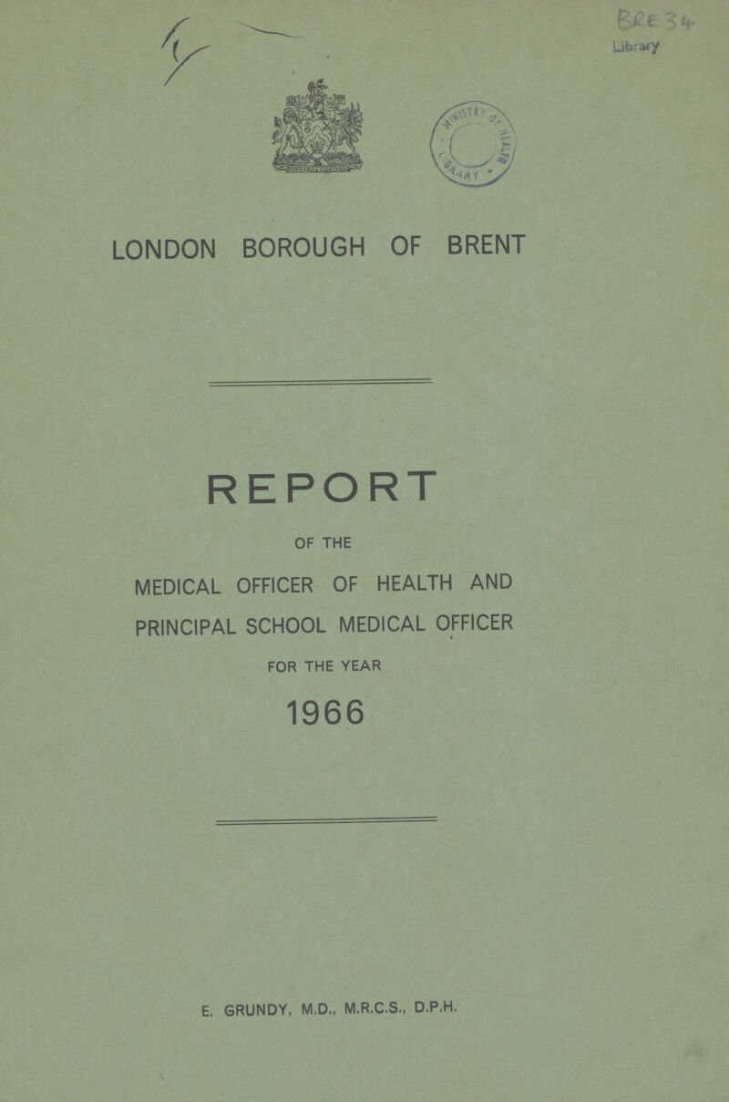 BRE 34 Library LONDON BOROUGH OF BRENT REPORT OF THE MEDICAL OFFICER OF HEALTH AND PRINCIPAL SCHOOL MEDICAL OFFICER FOR THE YEAR 1966 E, GRUNDY, M.D., M.R.C.S., D.P.H.