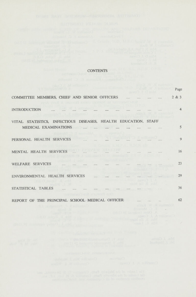 CONTENTS Page COMMITTEE MEMBERS, CHIEF AND SENIOR OFFICERS 2 & 3 INTRODUCTION 4 VITAL STATISTICS, INFECTIOUS DISEASES, HEALTH EDUCATION, STAFF MEDICAL EXAMINATIONS 5 PERSONAL HEALTH SERVICES 9 MENTAL HEALTH SERVICES 16 WELFARE SERVICES 23 ENVIRONMENTAL HEALTH SERVICES 29 STATISTICAL TABLES 36 REPORT OF THE PRINCIPAL SCHOOL MEDICAL OFFICER 62