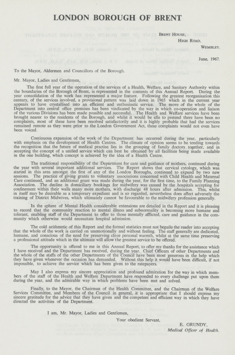 LONDON BOROUGH OF BRENT Brent House, High Road, Wembley. June, 1967. To the Mayor, Aldermen and Councillors of the Borough. Mr. Mayor, Ladies and Gentlemen, The first full year of the operation of the services of a Health, Welfare, and Sanitary Authority within the boundaries of the Borough of Brent, is represented in the contents of this Annual Report. During the year consolidation of the work has represented a major feature. Following the greatest reorganisation this century, of the services involved, a provisional pattern was laid down in 1965 which in the current year appears to have crystallised into an efficient and enthusiastic service. The move of the whole of the Department into central office premises has been vindicated by the way in which co-operation and liaison of the various Divisions has been made possible and successful. The Health and Welfare services have been brought nearer to the residents of the Borough, and whilst it would be idle to pretend there have been no complaints, most of these have been resolved satisfactorily and it is highly probable that had the services remained remote as they were prior to the London Government Act, these complaints would not even have been voiced. Continuous expansion of the work of the Department has occurred during the year, particularly with emphasis on the development of Health Centres. The climate of opinion seems to be tending towards the recognition that the future of medical practise lies in the grouping of family doctors together, and in accepting the concept of a unified service which can best be obtained by all facilities being made available in the one building, which concept is achieved by the idea of a Health Centre. The traditional responsibility of the Department for care and guidance of mothers, continued during the year with several important additional services. The Report shows that cervical cytology, which was started in this area amongst the first of any of the London Boroughs, continued to expand by two new sessions. The practice of giving grants to voluntary associations concerned with Child Health and Maternal Care continued, and an additional grant was made during the year, for the first time, to the Family Planning Association. The decline in domiciliary bookings for midwifery was caused by the hospitals accepting for confinement within their walls many more mothers, with discharge 48 hours after admission. This, whilst in itself may be desirable as a temporary expedient and is so regarded, nevertheless does affect adversely the training of District Midwives, which ultimately cannot be favourable to the midwifery profession generally. In the sphere of Mental Health considerable extensions are detailed in the Report and it is pleasing to record that the community reaction to mental illness and subnormality is becoming more humane and tolerant, enabling staff of the Department to offer to those mentally afflicted, care and guidance in the com munity which otherwise would necessitate hospital admission. The cold arithmetic of this Report and the formal statistics must not beguile the reader into accepting that the whole of the work is carried on unemotionally and without feeling. The staff generally are dedicated, humane, and conscious of the need for preserving close personal warmth, whilst at the same time preserving a professional attitude which in the ultimate will allow the greatest service to be offered. The opportunity is offered to me in this Annual Report, to offer my thanks for the assistance which I have received and the Department has received, during the year. Chief Officers of other Departments and the whole of the staffs of the other Departments of the Council have been most generous in the help which they have given whenever the occasion has demanded. Without this help it would have been difficult, if not impossible, to achieve the service which has been given to the ratepayers. May I also express my sincere appreciation and profound admiration for the way in which mem bers of the staff of the Health and Welfare Department have responded to every challenge put upon them during the year, and the admirable way in which problems have been met and solved. Finally, to the Mayor, the Chairman of the Health Committee, and the Chairman of the Welfare Services Committee, and Members of the Council in general, it is appropriate that I should express my sincere gratitude for the advice that they have given and the competent and efficient way in which they have directed the activities of the Department. I am, Mr. Mayor, Ladies and Gentlemen, Your obedient Servant, E. GRUNDY, Medical Officer of Health.