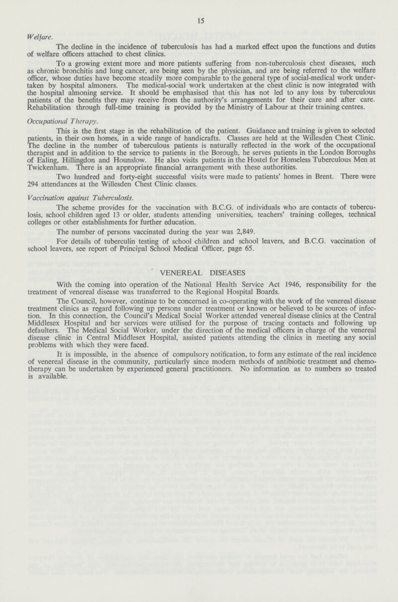 15 Welfare. The decline in the incidence of tuberculosis has had a marked effect upon the functions and duties of welfare officers attached to chest clinics. To a growing extent more and more patients suffering from non-tuberculosis chest diseases, such as chronic bronchitis and lung cancer, are being seen by the physician, and are being referred to the welfare officer, whose duties have become steadily more comparable to the general type of social-medical work under taken by hospital almoners. The medical-social work undertaken at the chest clinic is now integrated with the hospital almoning service. It should be emphasised that this has not led to any loss by tuberculous patients of the benefits they may receive from the authority's arrangements for their care and after care. Rehabilitation through full-time training is provided by the Ministry of Labour at their training centres. Occupational Therapy. This is the first stage in the rehabilitation of the patient. Guidance and training is given to selected patients, in their own homes, in a wide range of handicrafts. Classes are held at the Willesden Chest Clinic. The decline in the number of tuberculous patients is naturally reflected in the work of the occupational therapist and in addition to the service to patients in the Borough, he serves patients in the London Boroughs of Ealing, Hillingdon and Hounslow. He also visits patients in the Hostel for Homeless Tuberculous Men at Twickenham. There is an appropriate financial arrangement with these authorities. Two hundred and forty-eight successful visits were made to patients' homes in Brent. There were 294 attendances at the Willesden Chest Clinic classes. Vaccination against Tuberculosis. The scheme provides for the vaccination with B.C.G. of individuals who are contacts of tubercu losis, school children aged 13 or older, students attending universities, teachers' training colleges, technical colleges or other establishments for further education. The number of persons vaccinated during the year was 2,849. For details of tuberculin testing of school children and school leavers, and B.C.G. vaccination of school leavers, see report of Principal School Medical Officer, page 65. VENEREAL DISEASES With the coming into operation of the National Health Service Act 1946, responsibility for the treatment of venereal disease was transferred to the Regional Hospital Boards. The Council, however, continue to be concerned in co-operating with the work of the venereal disease treatment clinics as regard following up persons under treatment or known or believed to be sources of infec tion. In this connection, the Council's Medical Social Worker attended venereal disease clinics at the Central Middlesex Hospital and her services were utilised for the purpose of tracing contacts and following up defaulters. The Medical Social Worker, under the direction of the medical officers in charge of the venereal disease clinic in Central Middlesex Hospital, assisted patients attending the clinics in meeting any social problems with which they were faced. It is impossible, in the absence of compulsory notification, to form any estimate of the real incidence of venereal disease in the community, particularly since modern methods of antibiotic treatment and chemo therapy can be undertaken by experienced general practitioners. No information as to numbers so treated is available.