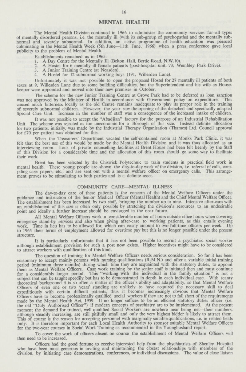 16 MENTAL HEALTH The Mental Health Division continued in 1966 to administer the community services for all types of mentally disordered persons, i.e. the mentally ill (with its sub-group of psychopaths) and the mentally sub normal and severely subnormal. In addition, an active programme of health education was persued culminating in the Mental Health Week (5th June—11th June, 1966) when a press conference gave local publicity to the problem of Mental Health. Establishments remained as in 1965. 1. A Day Centre for the Mentally 111 (Belton Hall, Bertie Road, N.W.10). 2. A Hostel for 6 mentally ill female patients (post-hospital unit, 73, Wembley Park Drive). 3. A Junior Training Centre (at Neasden). 4. A Hostel for 12 subnormal working boys (191, Willesden Lane). Unfortunately it was not possible to open the proposed Hostel for 27 mentally ill patients of both sexes at 9, Willesden Lane due to some building difficulties, but the Superintendent and his wife as House keeper were appointed and moved into their new premises in October. The scheme for the new Junior Training Centre at Grove Park had to be deferred as loan sanction was not approved by the Minister of Health in accordance with Government policy on expenditure. This caused much bitterness locally as the old Centre remains inadequate to play its proper role in the training of severely subnormal children. However, the year saw the opening of the detached and specifically adapted Special Care Unit. Increase in the number of staff was a consequence of the increased intake of children. It was not possible to accept the Abadjian factory for the purpose of an Industrial Rehabilitation Unit. The scheme was rejected as too uneconomic for a Borough of this size. Instead definite allocation for two patients, initially, was made by the Industrial Therapy Organisation (Thames) Ltd. Council approval for £70 per patient was obtained for this. When the Treasurers' Department vacated the self-contained room at Monks Park Clinic, it was felt that the best use of this would be made by the Mental Health Division and it was thus allocated as an interviewing room. Lack of private counselling facilities at Brent House had been felt keenly by the Staff of this Division for a considerable time and the allocation of this room should go some way to facilitate their work. Brent has been selected by the Chiswick Polytechnic to train students in practical field work in mental health. These young people are shown the day-to-day work of the division, i.e. referral of calls, com piling case papers, etc., and are sent out with a mental welfare officer on emergency calls. This arrange ment proves to be stimulating to both parties and is a definite asset. COMMUNITY CARE—MENTAL ILLNESS The day-to-day care of these patients is the concern of the Mental Welfare Officers under the guidance and instruction of the Senior Medical Officer (Mental Health) and the Chief Mental Welfare Officer. The establishment has been increased by two staff, bringing the number up to nine. Intensive after-care with an establishment of this size is often only possible by stretching the division's resources to an undesirable point and ideally a further increase should be envisaged in the near future. All Mental Welfare Officers work a considerable number of hours outside office hours when covering emergency stand-by services and also when giving after-care to working patients, as this entails evening work. Time in lieu has to be allowed for, which can easily amount to two full-time officers per week. Up to 1965 their terms of employment allowed for overtime pay but this is no longer possible under the present structure. It is particularly unfortunate that it has not been possible to recruit a psychiatric social worker although establishment provision for such a post now exists. Higher incentives might have to be considered to attract workers with qualification of this kind. The question of training for Mental Welfare Officers needs serious consideration. So far it has been customary to accept mainly persons with nursing qualifications (R.M.N.) and after a variable initial training period (minimum three months) during which time they are acquainted with the statutory duties, to appoint them as Mental Welfare Officers. Case work training by the senior staff is initiated then and must continue for a considerably longer period. This working with the individual in the family situation is not a subject that can be taught speedily but has to be demonstrated in depth in each individual case. With scanty theoretical background it is so often a matter of the officer's ability and adaptability, so that Mental Welfare Officers of even one or two years' standing are unlikely to have acquired the necessary skill to deal expeditiously with certain difficult patients, thus it becomes increasingly obvious that Mental Welfare Officers have to become professionally qualified social workers if they are not to fall short of the requirements made by the Mental Health Act, 1959. It no longer suffices to be an efficient statutory duties officer (i.e. the old Duly Authorised Officer) if modern concepts of psychiatry are to be implemented. At the present moment the demand for trained, well qualified Social Workers are nowhere near being net—their numbers, although steadily increasing, are still pitifully small and only the very highest bidder is likely to attract them. This of course is the reason for accepting personnel with marginally suitable qualifications, i.e. in related fields only. It is therefore important for each Local Health Authority to sponsor suitable Mental Welfare Officers for the two-year courses in Social Work Training as recommended in the Younghusband report. To cover the work of officers absent on course the establishment of Mental Welfare Officers will then need to be increased. Officers had the good fortune to receive interested help from the phychiatrists of Shenley Hospital who have been most generous in inviting and maintaining the closest relationships with members of the division, by initiating case demonstrations, conferences, or individual discussions. The value of close liaison