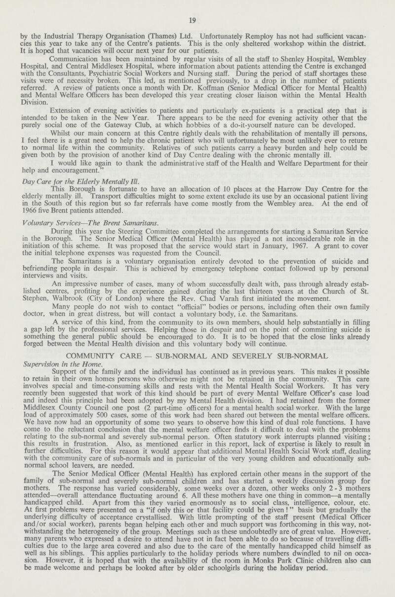 19 by the Industrial Therapy Organisation (Thames) Ltd. Unfortunately Remploy has not had sufficient vacan cies this year to take any of the Centre's patients. This is the only sheltered workshop within the district. It is hoped that vacancies will occur next year for our patients. Communication has been maintained by regular visits of all the staff to Shenley Hospital, Wembley Hospital, and Central Middlesex Hospital, where information about patients attending the Centre is exchanged with the Consultants, Psychiatric Social Workers and Nursing staff. During the period of staff shortages these visits were of necessity broken. This led, as mentioned previously, to a drop in the number of patients referred. A review of patients once a month with Dr. Koffman (Senior Medical Officer for Mental Health) and Mental Welfare Officers has been developed this year creating closer liaison within the Mental Health Division. Extension of evening activities to patients and particularly ex-patients is a practical step that is intended to be taken in the New Year. There appears to be the need for evening activity other that the purely social one of the Gateway Club, at which hobbies of a do-it-yourself nature can be developed. Whilst our main concern at this Centre rightly deals with the rehabilitation of mentally ill persons, I feel there is a great need to help the chronic patient who will unfortunately be most unlikely ever to return to normal life within the community. Relatives of such patients carry a heavy burden and help could be given both by the provision of another kind of Day Centre dealing with the chronic mentally ill. I would like again to thank the administrative staff of the Health and Welfare Department for their help and encouragement. Day Care for the Elderly Mentally Ill. This Borough is fortunate to have an allocation of 10 places at the Harrow Day Centre for the elderly mentally ill. Transport difficulties might to some extent exclude its use by an occasional patient living in the South of this region but so far referrals have come mostly from the Wembley area. At the end of 1966 five Brent patients attended. Voluntary Services—The Brent Samaritans. During this year the Steering Committee completed the arrangements for starting a Samaritan Service in the Borough. The Senior Medical Officer (Mental Health) has played a not inconsiderable role in the initiation of this scheme. It was proposed that the service would start in January, 1967. A grant to cover the initial telephone expenses was requested from the Council. The Samaritans is a voluntary organisation entirely devoted to the prevention of suicide and befriending people in despair. This is achieved by emergency telephone contact followed up by personal interviews and visits. An impressive number of cases, many of whom successfully dealt with, pass through already estab lished centres, profiting by the experience gained during the last thirteen years at the Church of St. Stephen, Walbrook (City of London) where the Rev. Chad Varah first initiated the movement. Many people do not wish to contact official bodies or persons, including often their own family doctor, when in great distress, but will contact a voluntary body, i.e. the Samaritans. A service of this kind, from the community to its own members, should help substantially in filling a gap left by the professional services. Helping those in despair and on the point of committing suicide is something the general public should be encouraged to do. It is to be hoped that the close links already forged between the Mental Health division and this voluntary body will continue. COMMUNITY CARE — SUB-NORMAL AND SEVERELY SUB-NORMAL Supervision in the Home. Support of the family and the individual has continued as in previous years. This makes it possible to retain in their own homes persons who otherwise might not be retained in the community. This care involves special and time-consuming skills and rests with the Mental Health Social Workers. It has very recently been suggested that work of this kind should be part of every Mental Welfare Officer's case load and indeed this principle had been adopted by my Mental Health division. I had retained from the former Middlesex County Council one post (2 part-time offi cers) for a mental health social worker. With the large load of approximately 500 cases, some of this work had been shared out between the mental welfare officers. We have now had an opportunity of some two years to observe how this kind of dual role functions. I have come to the reluctant conclusion that the mental welfare officer finds it difficult to deal with the problems relating to the sub-normal and severely sub-normal person. Often statutory work interrupts planned visiting; this results in frustration. Also, as mentioned earlier in this report, lack of expertise is likely to result in further difficulties. For this reason it would appear that additional Mental Health Social Work staff, dealing with the community care of sub-normals and in particular of the very young children and educationally sub normal school leavers, are needed. The Senior Medical Officer (Mental Health) has explored certain other means in the support of the family of sub-normal and severely sub-normal children and has started a weekly discussion group for mothers. The response has varied considerably, some weeks over a dozen, other weeks only 2-3 mothers attended—overall attendance fluctuating around 6. All these mothers have one thing in common—a mentally handicapped child. Apart from this they varied enormously as to social class, intelligence, colour, etc. At first problems were presented on a if only this or that facility could be given! basis but gradually the underlying difficulty of acceptance crystallised. With little prompting of the staff present (Medical Officer and/or social worker), parents began helping each other and much support was forthcoming in this way, not withstanding the heterogeneity of the group. Meetings such as these undoubtedly are of great value. However, many parents who expressed a desire to attend have not in fact been able to do so because of travelling diffi culties due to the large area covered and also due to the care of the mentally handicapped child himself as well as his siblings. This applies particularly to the holiday periods where numbers dwindled to nil on occa sion. However, it is hoped that with the availability of the room in Monks Park Clinic children also can be made welcome and perhaps be looked after by older schoolgirls during the holiday period.