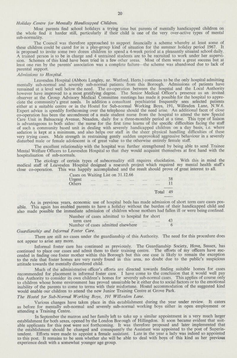 20 Holiday Centre for Mentally Handicapped Children. Most parents find school holidays a trying time but parents of mentally handicapped children on the whole find it harder still, particularly if their child is one of the very over-active types of mental sub-normality. The Council was therefore approached to support financially a scheme whereby at least some of these children could be cared for in a play-group kind of situation for the summer holiday period 1967. It is proposed to invite some two dozen children to spend a 4-week period at a pleasantly situated school daily. A trained person is to be in charge and 4 untrained students are to be recruited to work under her supervi sion. Schemes of this kind have been tried in a few other areas. Most of them were a great success but at least one run by the parents' association was a complete failure—the scheme was abandoned due to lack of parental support. Admissions to Hospital. Leavesden Hospital (Abbots Langley, nr. Watford. Herts.) continues to be the only hospital admitting mentally sub-normal and severely sub-normal patients from this Borough. Admissions of patients have remained at a level well below the need. The co-operation between the hospital and the Local Authority however have improved to a most gratifying degree. The Senior Medical Officer's presence as an invited observer at the Group Advisory Medical Committee meetings has made it possible for the hospital to appre ciate the community's great needs. In addition a consultant psychiatrist frequently sees selected patients either at a suitable centre or in the Hostel for Sub-normal Working Boys, 191, Willesden Lane, N.W.6. Expert advice is speedily forthcoming over the telephone should the need arise. An additional facet of close co-operation has been the secondment of a male student nurse from the hospital to attend the new Special Care Unit in Balnacraig Avenue, Neasden, daily for a three-monthly period at a time. This type of liaison is advantageous to both sides: the nurse for the first time learns of the specific difficulties facing the staff of such a community based unit in dealing with severely handicapped children on a day basis, i.e. where sedation is kept at a minimum, and also helps our staff in the sheer physical handling difficulties of these very trying cases. Male strength in restraining gently sudden unprovoked aggressive behaviour in a severely disturbed male or female adolescent is of great value to the otherwise entirely female staff. The excellent relationship with the hospital was further strengthened by being able to send Trainee Mental Welfare Officers to Leavesden Hospital so that they would acquaint themselves at first hand with the hospitalisation of sub-normals. The etiology of certain types of subnormality still requires elucidation. With this in mind the medical staff of Leavesden Hospital designed a research project which required my mental health staff's close co-operation. This was happily accomplished and the result should prove of great interest to all. Cases on Waiting List on 31.12.66 Urgent 38 Others 11 Total 49 As in previous years, economic use of hospital beds has made admission of short term care cases pos sible. This again has enabled parents to have a holiday without the burden of their handicapped child and also made possible the immediate admission of children whose mothers had fallen ill or were being confined. Number of cases admitted to hospital for short term care 43 Number of cases admitted elsewhere 6 Guardianship and Informal Foster Care. There are still no cases under the guardianship of this Authority. The need for this procedure does not appear to arise any more. Informal foster care has continued as previously. The Guardianship Society, Hove, Sussex, has continued to place our cases and admit them to their training centre. The efforts of my officers have suc ceeded in finding one foster mother within this Borough but this one case is likely to remain the exception to the rule that foster homes are very rarely found in this area, no doubt due to the public's suspicious attitude towards the mentally disordered child. Much of the administrative officer's efforts are directed towards finding suitable homes for cases recommended for placement in informal foster care. I have come to the conclusion that it would well pay this Authority to consider its own children's homes for severely sub-normal cases. This applies of course only to children whose home environment has proved unsuitable be it either due to social factors or to the emotional inability of the parents to come to terms with their misfortune. Hostel accommodation of the suggested kind would enable our children to attend the new lunior Training Centre at Grove Park. The Hostel for Sub-Normal Working Boys, 191 Willesden Lane. Various changes have taken place in this establishment during the year under review. It caters as before for mentally sub-normal and severely sub-normal working boys either in open employment or attending a Training Centre. In September the matron and her family left to take up a similar appointment in a very much larger establishment for both sexes, opened by the London Borough of Hillingdon. It soon became evident that suit able applicants for this post were not forthcoming. It was therefore proposed and later implemented that the establishment should be changed and consequently the Assistant was appointed to the post of Superin tendent. Efforts were made to appoint a female assistant. Late in the year a lady was indeed so appointed to this post. It remains to be seen whether she will be able to deal with boys of this kind as her previous experience dealt with a somewhat younger age group.