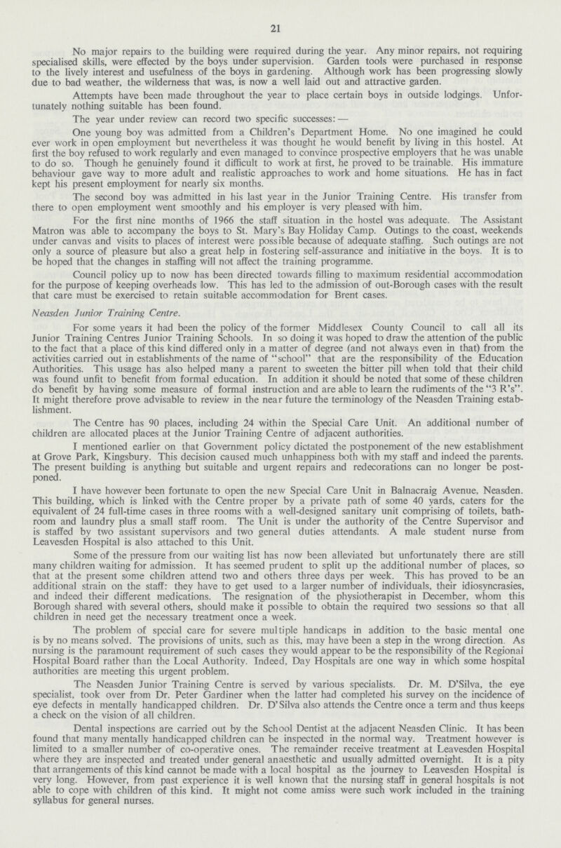 21 No major repairs to the building were required during the year. Any minor repairs, not requiring specialised skills, were effected by the boys under supervision. Garden tools were purchased in response to the lively interest and usefulness of the boys in gardening. Although work has been progressing slowly due to bad weather, the wilderness that was, is now a well laid out and attractive garden. Attempts have been made throughout the year to place certain boys in outside lodgings. Unfor tunately nothing suitable has been found. The year under review can record two specific successes:— One young boy was admitted from a Children's Department Home. No one imagined he could ever work in open employment but nevertheless it was thought he would benefit by living in this hostel. At first the boy refused to work regularly and even managed to convince prospective employers that he was unable to do so. Though he genuinely found it difficult to work at first, he proved to be trainable. His immature behaviour gave way to more adult and realistic approaches to work and home situations. He has in fact kept his present employment for nearly six months. The second boy was admitted in his last year in the Junior Training Centre. His transfer from there to open employment went smoothly and his employer is very pleased with him. For the first nine months of 1966 the staff situation in the hostel was adequate. The Assistant Matron was able to accompany the boys to St. Mary's Bay Holiday Camp. Outings to the coast, weekends under canvas and visits to places of interest were possible because of adequate staffing. Such outings are not only a source of pleasure but also a great help in fostering self-assurance and initiative in the boys. It is to be hoped that the changes in staffing will not affect the training programme. Council policy up to now has been directed towards filling to maximum residential accommodation for the purpose of keeping overheads low. This has led to the admission of out-Borough cases with the result that care must be exercised to retain suitable accommodation for Brent cases. Neasden Junior Training Centre. For some years it had been the policy of the former Middlesex County Council to call all its Junior Training Centres Junior Training Schools. In so doing it was hoped to draw the attention of the public to the fact that a place of this kind differed only in a matter of degree (and not always even in that) from the activities carried out in establishments of the name of school that are the responsibility of the Education Authorities. This usage has also helped many a parent to sweeten the bitter pill when told that their child was found unfit to benefit from formal education. In addition it should be noted that some of these children do benefit by having some measure of formal instruction and are able to learn the rudiments of the 3 R's. It might therefore prove advisable to review in the near future the terminology of the Neasden Training estab lishment. The Centre has 90 places, including 24 within the Special Care Unit. An additional number of children are allocated places at the Junior Training Centre of adjacent authorities. I mentioned earlier on that Government policy dictated the postponement of the new establishment at Grove Park, Kingsbury. This decision caused much unhappiness both with my staff and indeed the parents. The present building is anything but suitable and urgent repairs and redecorations can no longer be post poned. I have however been fortunate to open the new Special Care Unit in Balnacraig Avenue, Neasden. This building, which is linked with the Centre proper by a private path of some 40 yards, caters for the equivalent of 24 full-time cases in three rooms with a well-designed sanitary unit comprising of toilets, bath room and laundry plus a small staff room. The Unit is under the authority of the Centre Supervisor and is staffed by two assistant supervisors and two general duties attendants. A male student nurse from Leavesden Hospital is also attached to this Unit. Some of the pressure from our waiting list has now been alleviated but unfortunately there are still many children waiting for admission. It has seemed prudent to split up the additional number of places, so that at the present some children attend two and others three days per week. This has proved to be an additional strain on the staff: they have to get used to a larger number of individuals, their idiosyncrasies, and indeed their different medications. The resignation of the physiotherapist in December, whom this Borough shared with several others, should make it possible to obtain the required two sessions so that all children in need get the necessary treatment once a week. The problem of special care for severe multiple handicaps in addition to the basic mental one is by no means solved. The provisions of units, such as this, may have been a step in the wrong direction. As nursing is the paramount requirement of such cases they would appear to be the responsibility of the Regional Hospital Board rather than the Local Authority. Indeed, Day Hospitals are one way in which some hospital authorities are meeting this urgent problem. The Neasden Junior Training Centre is served by various specialists. Dr. M. D'Silva, the eye specialist, took over from Dr. Peter Gardiner when the latter had completed his survey on the incidence of eye defects in mentally handicapped children. Dr. D'Silva also attends the Centre once a term and thus keeps a check on the vision of all children. Dental inspections are carried out by the School Dentist at the adjacent Neasden Clinic. It has been found that many mentally handicapped children can be inspected in the normal way. Treatment however is limited to a smaller number of co-operative ones. The remainder receive treatment at Leavesden Hospital where they are inspected and treated under general anaesthetic and usually admitted overnight. It is a pity that arrangements of this kind cannot be made with a local hospital as the journey to Leavesden Hospital is very long. However, from past experience it is well known that the nursing staff in general hospitals is not able to cope with children of this kind. It might not come amiss were such work included in the training syllabus for general nurses.