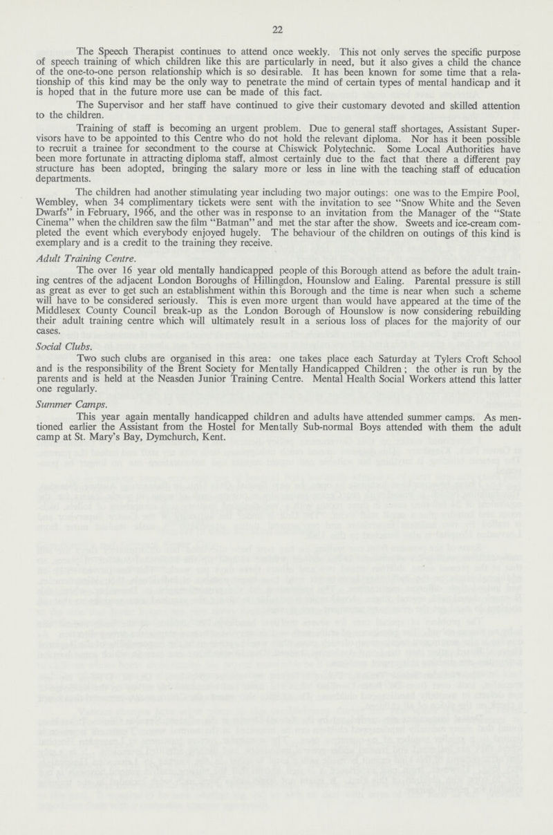 22 The Speech Therapist continues to attend once weekly. This not only serves the specific purpose of speech training of which children like this are particularly in need, but it also gives a child the chance of the one-to-one person relationship which is so desirable. It has been known for some time that a rela tionship of this kind may be the only way to penetrate the mind of certain types of mental handicap and it is hoped that in the future more use can be made of this fact. The Supervisor and her staff have continued to give their customary devoted and skilled attention to the children. Training of staff is becoming an urgent problem. Due to general staff shortages, Assistant Super visors have to be appointed to this Centre who do not hold the relevant diploma. Nor has it been possible to recruit a trainee for secondment to the course at Chiswick Polytechnic. Some Local Authorities have been more fortunate in attracting diploma staff, almost certainly due to the fact that there a different pay structure has been adopted, bringing the salary more or less in line with the teaching staff of education departments. The children had another stimulating year including two major outings: one was to the Empire Pool, Wembley, when 34 complimentary tickets were sent with the invitation to see Snow White and the Seven Dwarfs in February, 1966, and the other was in response to an invitation from the Manager of the State Cinema when the children saw the film Batman and met the star after the show. Sweets and ice-cream com pleted the event which everybody enjoyed hugely. The behaviour of the children on outings of this kind is exemplary and is a credit to the training they receive. Adult Training Centre. The over 16 year old mentally handicapped people of this Borough attend as before the adult train ing centres of the adjacent London Boroughs of Hillingdon, Hounslow and Ealing. Parental pressure is still as great as ever to get such an establishment within this Borough and the time is near when such a scheme will have to be considered seriously. This is even more urgent than would have appeared at the time of the Middlesex County Council break-up as the London Borough of Hounslow is now considering rebuilding their adult training centre which will ultimately result in a serious loss of places for the majority of our cases. Social Clubs. Two such clubs are organised in this area: one takes place each Saturday at Tylers Croft School and is the responsibility of the Brent Society for Mentally Handicapped Children; the other is run by the parents and is held at the Neasden Junior Training Centre. Mental Health Social Workers attend this latter one regularly. Summer Camps. This year again mentally handicapped children and adults have attended summer camps. As men tioned earlier the Assistant from the Hostel for Mentally Sub-normal Boys attended with them the adult camp at St. Mary's Bay, Dymchurch, Kent.