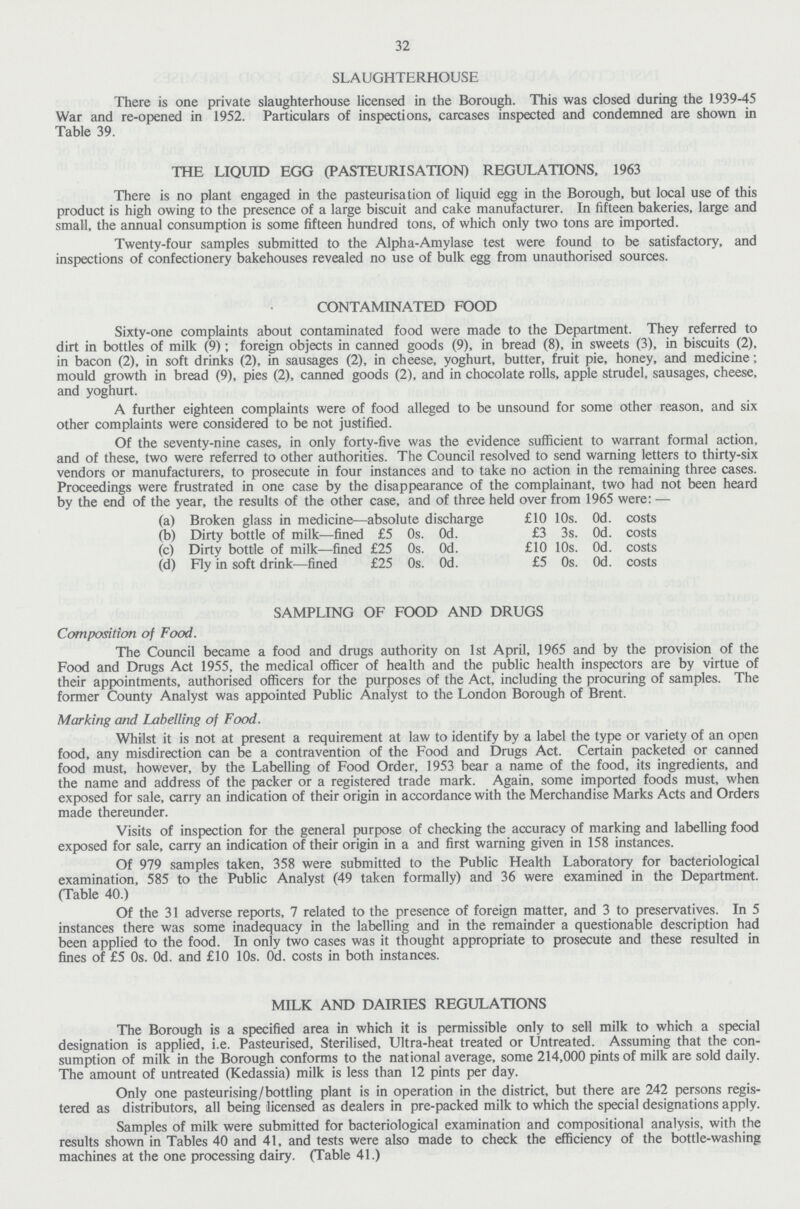 32 SLAUGHTERHOUSE There is one private slaughterhouse licensed in the Borough. This was closed during the 1939-45 War and re-opened in 1952. Particulars of inspections, carcases inspected and condemned are shown in Table 39. THE LIQUID EGG (PASTEURISATION) REGULATIONS, 1963 There is no plant engaged in the pasteurisation of liquid egg in the Borough, but local use of this product is high owing to the presence of a large biscuit and cake manufacturer. In fifteen bakeries, large and small, the annual consumption is some fifteen hundred tons, of which only two tons are imported. Twenty-four samples submitted to the Alpha-Amylase test were found to be satisfactory, and inspections of confectionery bakehouses revealed no use of bulk egg from unauthorised sources. CONTAMINATED FOOD Sixty-one complaints about contaminated food were made to the Department. They referred to dirt in bottles of milk (9); foreign objects in canned goods (9), in bread (8), in sweets (3), in biscuits (2), in bacon (2), in soft drinks (2), in sausages (2), in cheese, yoghurt, butter, fruit pie, honey, and medicine; mould growth in bread (9), pies (2), canned goods (2), and in chocolate rolls, apple strudel, sausages, cheese, and yoghurt. A further eighteen complaints were of food alleged to be unsound for some other reason, and six other complaints were considered to be not justified. Of the seventy-nine cases, in only forty-five was the evidence sufficient to warrant formal action, and of these, two were referred to other authorities. The Council resolved to send warning letters to thirty-six vendors or manufacturers, to prosecute in four instances and to take no action in the remaining three cases. Proceedings were frustrated in one case by the disappearance of the complainant, two had not been heard by the end of the year, the results of the other case, and of three held over from 1965 were: — (a) Broken glass in medicine—absolute discharge £10 10s. 0d. costs (b) Dirty bottle of milk—fined £5 0s. 0d. £3 3s. 0d. costs (c) Dirty bottle of milk—fined £25 0s. 0d. £10 10s. 0d. costs (d) Fly in soft drink—fined £25 0s. 0d. £5 0s. 0d. costs SAMPLING OF FOOD AND DRUGS Composition of Food. The Council became a food and drugs authority on 1st April, 1965 and by the provision of the Food and Drugs Act 1955, the medical officer of health and the public health inspectors are by virtue of their appointments, authorised officers for the purposes of the Act, including the procuring of samples. The former County Analyst was appointed Public Analyst to the London Borough of Brent. Marking and Labelling of Food. Whilst it is not at present a requirement at law to identify by a label the type or variety of an open food, any misdirection can be a contravention of the Food and Drugs Act. Certain packeted or canned food must, however, by the Labelling of Food Order, 1953 bear a name of the food, its ingredients, and the name and address of the packer or a registered trade mark. Again, some imported foods must, when exposed for sale, carry an indication of their origin in accordance with the Merchandise Marks Acts and Orders made thereunder. Visits of inspection for the general purpose of checking the accuracy of marking and labelling food exposed for sale, carry an indication of their origin in a and first warning given in 158 instances. Of 979 samples taken, 358 were submitted to the Public Health Laboratory for bacteriological examination, 585 to the Public Analyst (49 taken formally) and 36 were examined in the Department. (Table 40.) Of the 31 adverse reports, 7 related to the presence of foreign matter, and 3 to preservatives. In 5 instances there was some inadequacy in the labelling and in the remainder a questionable description had been applied to the food. In only two cases was it thought appropriate to prosecute and these resulted in fines of £5 0s. Od. and £10 10s. Od. costs in both instances. MILK AND DAIRIES REGULATIONS The Borough is a specified area in which it is permissible only to sell milk to which a special designation is applied, i.e. Pasteurised, Sterilised, Ultra-heat treated or Untreated. Assuming that the con sumption of milk in the Borough conforms to the national average, some 214,000 pints of milk are sold daily. The amount of untreated (Kedassia) milk is less than 12 pints per day. Only one pasteurising/bottling plant is in operation in the district, but there are 242 persons regis tered as distributors, all being licensed as dealers in pre-packed milk to which the special designations apply. Samples of milk were submitted for bacteriological examination and compositional analysis, with the results shown in Tables 40 and 41, and tests were also made to check the efficiency of the bottle-washing machines at the one processing dairy. (Table 41.)