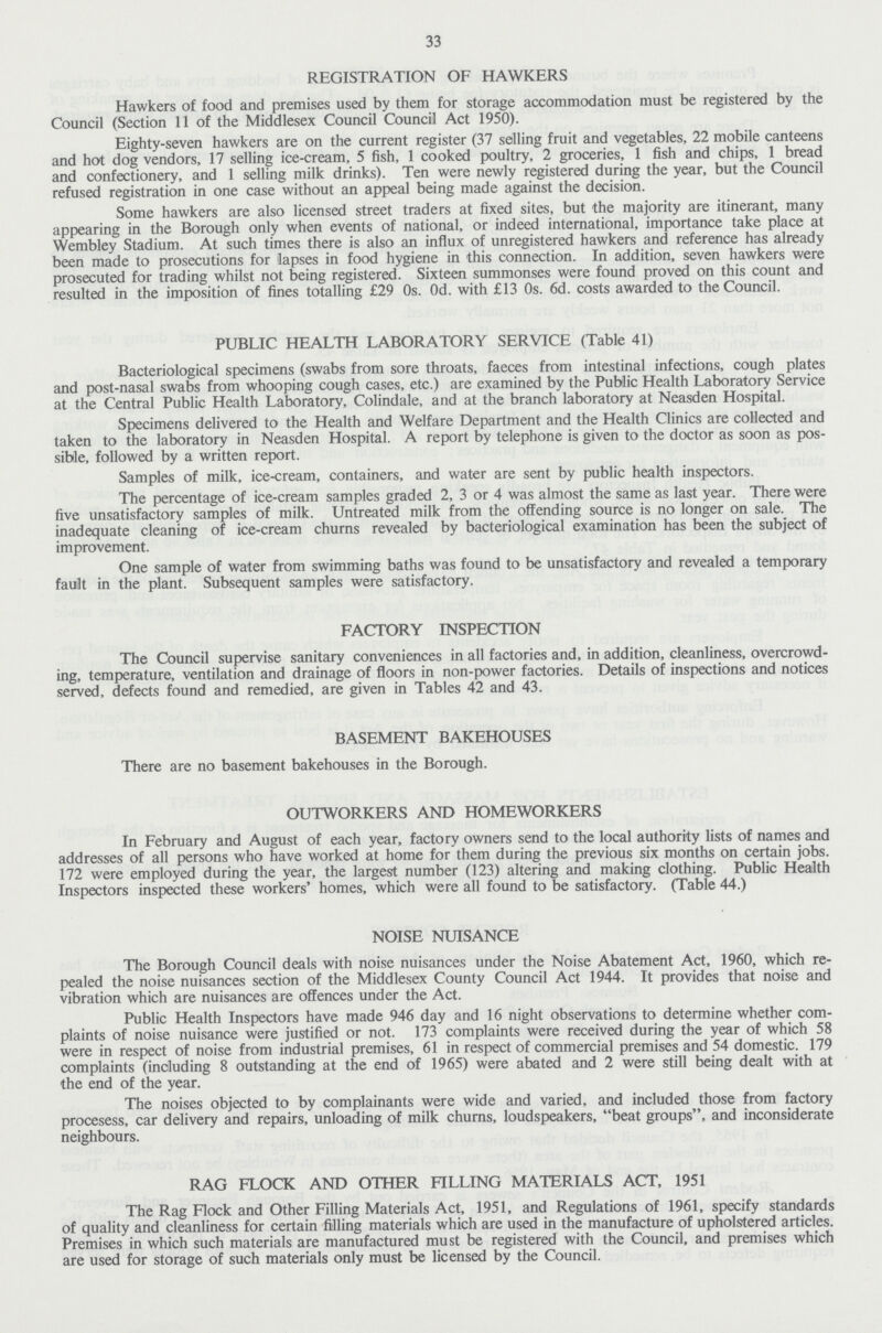 33 REGISTRATION OF HAWKERS Hawkers of food and premises used by them for storage accommodation must be registered by the Council (Section 11 of the Middlesex Council Council Act 1950). Eighty-seven hawkers are on the current register (37 selling fruit and vegetables, 22 mobile canteens and hot dog vendors, 17 selling ice-cream, 5 fish, 1 cooked poultry, 2 groceries, 1 fish and chips, 1 bread and confectionery, and 1 selling milk drinks). Ten were newly registered during the year, but the Council refused registration in one case without an appeal being made against the decision. Some hawkers are also licensed street traders at fixed sites, but the majority are itinerant, many appearing in the Borough only when events of national, or indeed international, importance take place at Wembley Stadium. At such times there is also an influx of unregistered hawkers and reference has already been made to prosecutions for lapses in food hygiene in this connection. In addition, seven hawkers were prosecuted for trading whilst not being registered. Sixteen summonses were found proved on this count and resulted in the imposition of lines totalling £29 0s. 0d. with £13 0s. 6d. costs awarded to the Council. PUBLIC HEALTH LABORATORY SERVICE (Table 41) Bacteriological specimens (swabs from sore throats, faeces from intestinal infections, cough plates and post-nasal swabs from whooping cough cases, etc.) are examined by the Public Health Laboratory Service at the Central Public Health Laboratory, Colindale, and at the branch laboratory at Neasden Hospital. Specimens delivered to the Health and Welfare Department and the Health Clinics are collected and taken to the laboratory in Neasden Hospital. A report by telephone is given to the doctor as soon as pos sible, followed by a written report. Samples of milk, ice-cream, containers, and water are sent by public health inspectors. The percentage of ice-cream samples graded 2, 3 or 4 was almost the same as last year. There were five unsatisfactory samples of milk. Untreated milk from the offending source is no longer on sale. The inadequate cleaning of ice-cream churns revealed by bacteriological examination has been the subject of improvement. One sample of water from swimming baths was found to be unsatisfactory and revealed a temporary fault in the plant. Subsequent samples were satisfactory. FACTORY INSPECTION The Council supervise sanitary conveniences in all factories and, in addition, cleanliness, overcrowd ing, temperature, ventilation and drainage of floors in non-power factories. Details of inspections and notices served, defects found and remedied, are given in Tables 42 and 43. BASEMENT BAKEHOUSES There are no basement bakehouses in the Borough. OUTWORKERS AND HOMEWORKERS In February and August of each year, factory owners send to the local authority lists of names and addresses of all persons who have worked at home for them during the previous six months on certain jobs. 172 were employed during the year, the largest number (123) altering and making clothing. Public Health Inspectors inspected these workers' homes, which were all found to be satisfactory. (Table 44.) NOISE NUISANCE The Borough Council deals with noise nuisances under the Noise Abatement Act, 1960, which re pealed the noise nuisances section of the Middlesex County Council Act 1944. It provides that noise and vibration which are nuisances are offences under the Act. Public Health Inspectors have made 946 day and 16 night observations to determine whether com plaints of noise nuisance were justified or not. 173 complaints were received during the year of which 58 were in respect of noise from industrial premises, 61 in respect of commercial premises and 54 domestic. 179 complaints (including 8 outstanding at the end of 1965) were abated and 2 were still being dealt with at the end of the year. The noises objected to by complainants were wide and varied, and included those from factory procesess, car delivery and repairs, unloading of milk churns, loudspeakers, beat groups, and inconsiderate neighbours. RAG FLOCK AND OTHER FILLING MATERIALS ACT, 1951 The Rag Flock and Other Filling Materials Act, 1951, and Regulations of 1961, specify standards of quality and cleanliness for certain filling materials which are used in the manufacture of upholstered articles. Premises in which such materials are manufactured must be registered with the Council, and premises which are used for storage of such materials only must be licensed by the Council.
