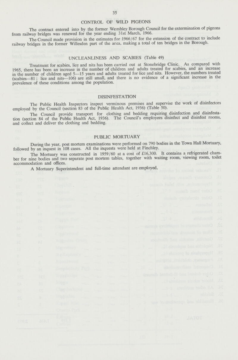 35 CONTROL OF WILD PIGEONS The contract entered into by the former Wembley Borough Council for the extermination of pigeons from railway bridges was renewed for the year ending 31st March, 1966. The Council made provision in the estimates for 1966/67 for the extension of the contract to include railway bridges in the former Willesden part of the area, making a total of ten bridges in the Borough. UNCLEANLINESS AND SCABIES (Table 49) Treatment for scabies, lice and nits has been carried out at Stonebridge Clinic. As compared with 1965, there has been an increase in the number of children and adults treated for scabies, and an increase in the number of children aged 5—15 years and adults treated for lice and nits. However, the numbers treated (scabies—81; lice and nits—106) are still small, and there is no evidence of a significant increase in the prevalence of these conditions among the population. DISINFESTATION The Public Health Inspectors inspect verminous premises and supervise the work of disinfectors employed by the Council (section 83 of the Public Health Act, 1936) (Table 50). The Council provide transport for clothing and bedding requiring disinfection and disinfesta tion (section 84 of the Public Health Act, 1936). The Council's employees disinfect and disinfest rooms, and collect and deliver the clothing and bedding. PUBLIC MORTUARY During the year, post mortem examinations were performed on 790 bodies in the Town Hall Mortuary, followed by an inquest in 108 cases. All the inquests were held at Finchley. The Mortuary was constructed in 1959/60 at a cost of £16,300. It contains a refrigerated cham ber for nine bodies and two separate post mortem tables, together with waiting room, viewing room, toilet accommodation and offices. A Mortuary Superintendent and full-time attendant are employed.